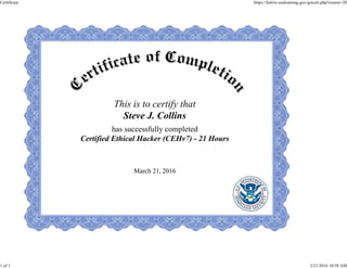 This is to certify that
Steve J. Collins
has successfully completed
Certified Ethical Hacker (CEHv7) - 21 Hours
March 21, 2016
Certificate https://fedvte.usalearning.gov/getcert.php?course=20
1 of 1 3/21/2016 10:58 AM
 