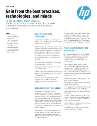 Fact sheet
Gain from the best practices,
technologies, and minds
HP Life Sciences Center of Excellence
Whether it’s end to end or mind to mind, HP knows how
to deliver excellence by bringing together the best to
benefit clients.
Understanding the
challenges
You cannot solve client issues unless you’re
industry savvy. And that takes smarts—lots of
them from many sources.
The HP Life Sciences Center of Excellence draws
together the best practices, technologies, and
brightest minds from industry, academia, and
business partners. Together, they discover,
strategize, and provide industry solutions,
measurably reducing costs and improving
productivity for healthcare and life science
companies.
We share different perspectives and insights,
addressing industry issues to:
•	Reduce time and money spent on research
and development
•	Respond to changing regulatory requirements
•	Enable rapid onboarding of the clinical and
sales workforce
•	Provide secure environments for data
analysis, sharing, and collaboration
•	Optimize current business processes
Sharing industry knowledge
The center of excellence is a hub for
knowledge sharing. It contains a portfolio of
internal and external services provided across
the life sciences industry and collateral, such
as references, case studies, and white papers.
This information identifies gaps, opportunities,
and trends to drive innovation through reuse
or enhancements of HP services, intellectual
property, and capability building for integrated
industry solutions.
The center has accountability for the end-to-
end lifecycle—from defining requirements
to architectural considerations, long-term
operational support requirements, sales and
marketing materials.
Here, we generate new growth opportunities
and quick wins, improve client renewal rate,
close big logo clients, and increase margin
of the life sciences segment. The work at the
center elevates recognition of HP as a leader
and trusted partner throughout the industry.
Making commitments and
investments
HP invests its own resources for the bulk of
the center of excellence work. This includes
bringing ideas and managing innovation
projects, partnership relationships, and
other resources.
Clients benefit from our ability to modify
existing solutions or quickly develop new
innovative ones. In addition, they gain fast
access to expertise and complementary
solutions through proof of concept from the
company’s established network of technology
and service partners.
By vastly improving IT-related services, the
center benefits clients by:
•	Measurably reducing the time to market for
potential new therapies
•	Providing performance baselines for a range
of development and business activities
•	Lowering the cost of leveraged or dedicated
IT services
•	Creating a single IT service and application
source—independent of suppliers, vendors,
or IP—where life science firms can better
meet their business needs
•	Supporting faster, simpler enhancements to
meet required specifications
•	Providing a tested, field-proven IT service
environment for the industry
Insights
•	 Clients seek trusted
advisors with industry-
specific insight.
•	 The HP Life Sciences
Center of Excellence
facilitates sharing of
knowledge.
•	 Within the center, HP
brings discernible value
to healthcare and life
sciences clients.
 