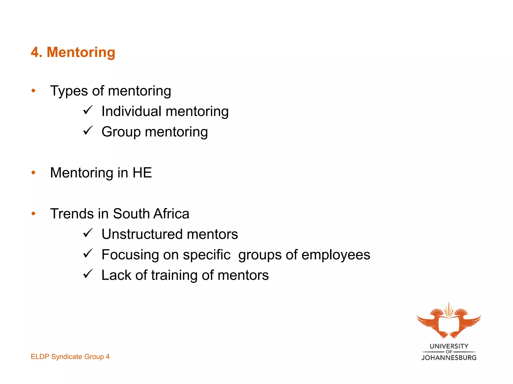 4. Mentoring
• Types of mentoring
 Individual mentoring
 Group mentoring
• Mentoring in HE
• Trends in South Africa
 Unstructured mentors
 Focusing on specific groups of employees
 Lack of training of mentors
ELDP Syndicate Group 4
 