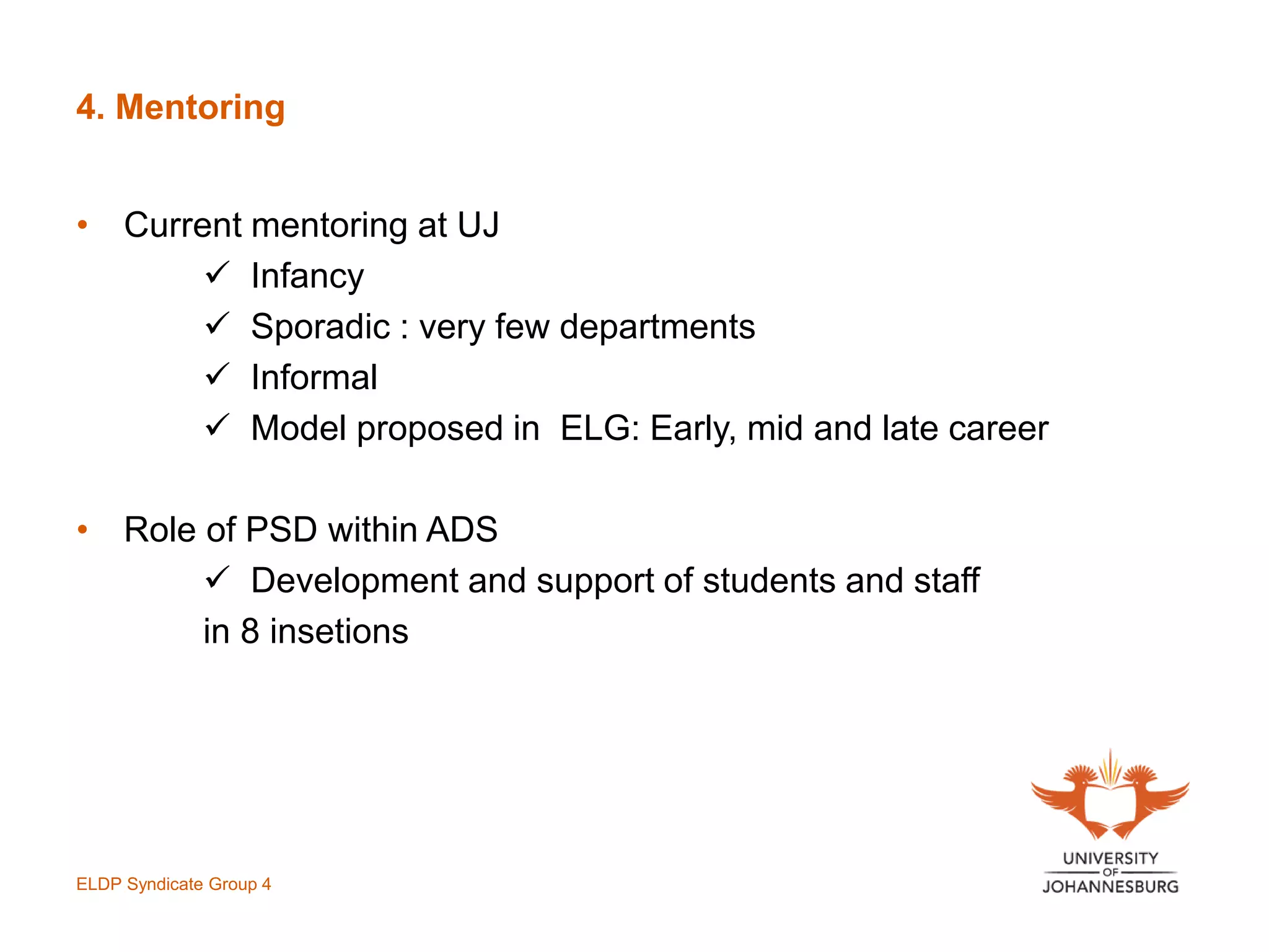4. Mentoring
ELDP Syndicate Group 4
• Current mentoring at UJ
 Infancy
 Sporadic : very few departments
 Informal
 Model proposed in ELG: Early, mid and late career
• Role of PSD within ADS
 Development and support of students and staff
in 8 insetions
 