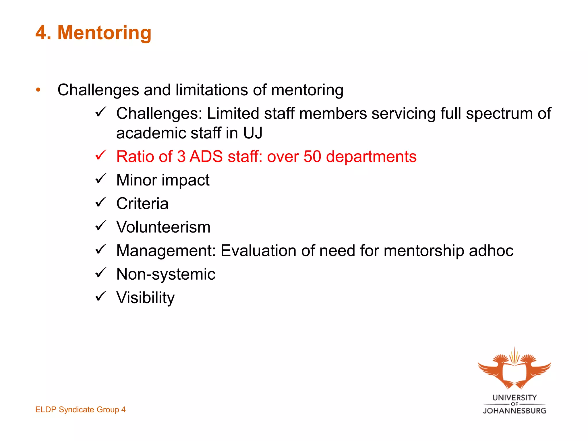 4. Mentoring
• Challenges and limitations of mentoring
 Challenges: Limited staff members servicing full spectrum of
academic staff in UJ
 Ratio of 3 ADS staff: over 50 departments
 Minor impact
 Criteria
 Volunteerism
 Management: Evaluation of need for mentorship adhoc
 Non-systemic
 Visibility
ELDP Syndicate Group 4
 