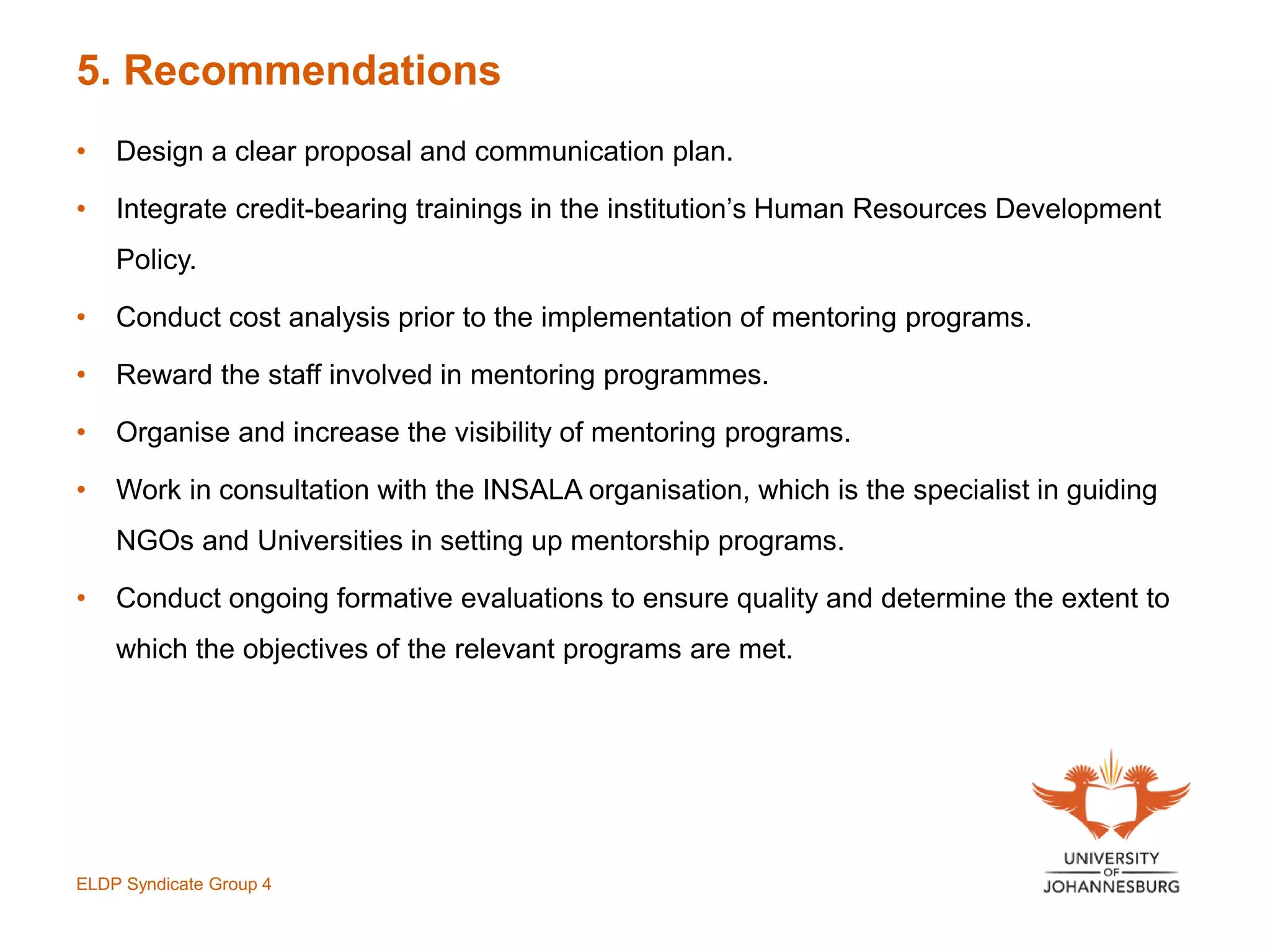 5. Recommendations
• Design a clear proposal and communication plan.
• Integrate credit-bearing trainings in the institution’s Human Resources Development
Policy.
• Conduct cost analysis prior to the implementation of mentoring programs.
• Reward the staff involved in mentoring programmes.
• Organise and increase the visibility of mentoring programs.
• Work in consultation with the INSALA organisation, which is the specialist in guiding
NGOs and Universities in setting up mentorship programs.
• Conduct ongoing formative evaluations to ensure quality and determine the extent to
which the objectives of the relevant programs are met.
ELDP Syndicate Group 4
 