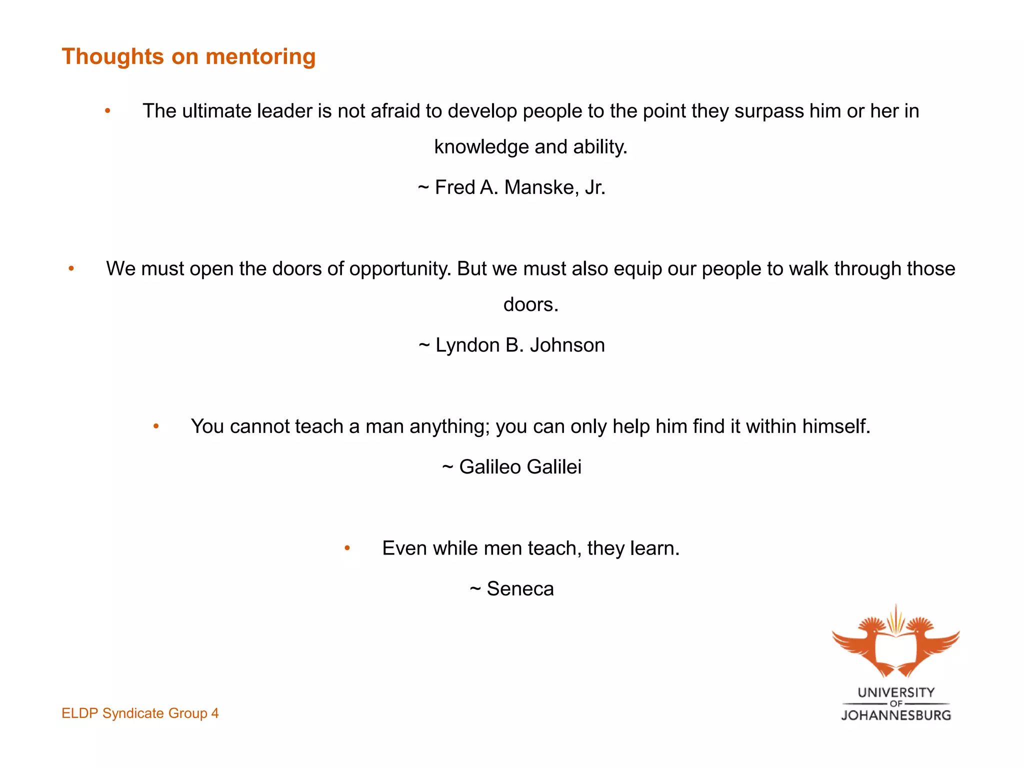Thoughts on mentoring
• The ultimate leader is not afraid to develop people to the point they surpass him or her in
knowledge and ability.
~ Fred A. Manske, Jr.
• We must open the doors of opportunity. But we must also equip our people to walk through those
doors.
~ Lyndon B. Johnson
• You cannot teach a man anything; you can only help him find it within himself.
~ Galileo Galilei
• Even while men teach, they learn.
~ Seneca
ELDP Syndicate Group 4
 