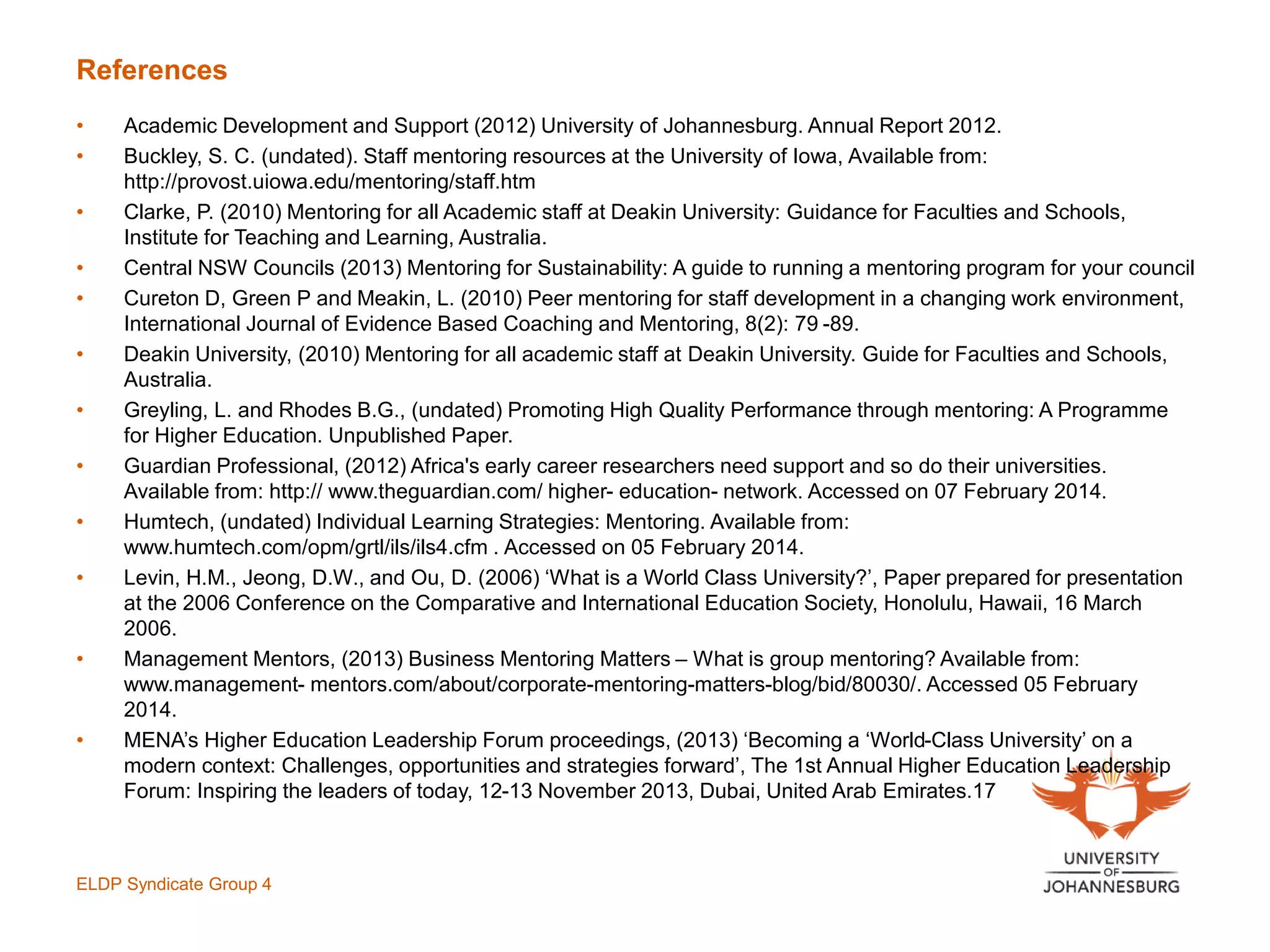 References
• Academic Development and Support (2012) University of Johannesburg. Annual Report 2012.
• Buckley, S. C. (undated). Staff mentoring resources at the University of Iowa, Available from:
http://provost.uiowa.edu/mentoring/staff.htm
• Clarke, P. (2010) Mentoring for all Academic staff at Deakin University: Guidance for Faculties and Schools,
Institute for Teaching and Learning, Australia.
• Central NSW Councils (2013) Mentoring for Sustainability: A guide to running a mentoring program for your council
• Cureton D, Green P and Meakin, L. (2010) Peer mentoring for staff development in a changing work environment,
International Journal of Evidence Based Coaching and Mentoring, 8(2): 79 -89.
• Deakin University, (2010) Mentoring for all academic staff at Deakin University. Guide for Faculties and Schools,
Australia.
• Greyling, L. and Rhodes B.G., (undated) Promoting High Quality Performance through mentoring: A Programme
for Higher Education. Unpublished Paper.
• Guardian Professional, (2012) Africa's early career researchers need support and so do their universities.
Available from: http:// www.theguardian.com/ higher- education- network. Accessed on 07 February 2014.
• Humtech, (undated) Individual Learning Strategies: Mentoring. Available from:
www.humtech.com/opm/grtl/ils/ils4.cfm . Accessed on 05 February 2014.
• Levin, H.M., Jeong, D.W., and Ou, D. (2006) ‘What is a World Class University?’, Paper prepared for presentation
at the 2006 Conference on the Comparative and International Education Society, Honolulu, Hawaii, 16 March
2006.
• Management Mentors, (2013) Business Mentoring Matters – What is group mentoring? Available from:
www.management- mentors.com/about/corporate-mentoring-matters-blog/bid/80030/. Accessed 05 February
2014.
• MENA’s Higher Education Leadership Forum proceedings, (2013) ‘Becoming a ‘World-Class University’ on a
modern context: Challenges, opportunities and strategies forward’, The 1st Annual Higher Education Leadership
Forum: Inspiring the leaders of today, 12-13 November 2013, Dubai, United Arab Emirates.17
ELDP Syndicate Group 4
 