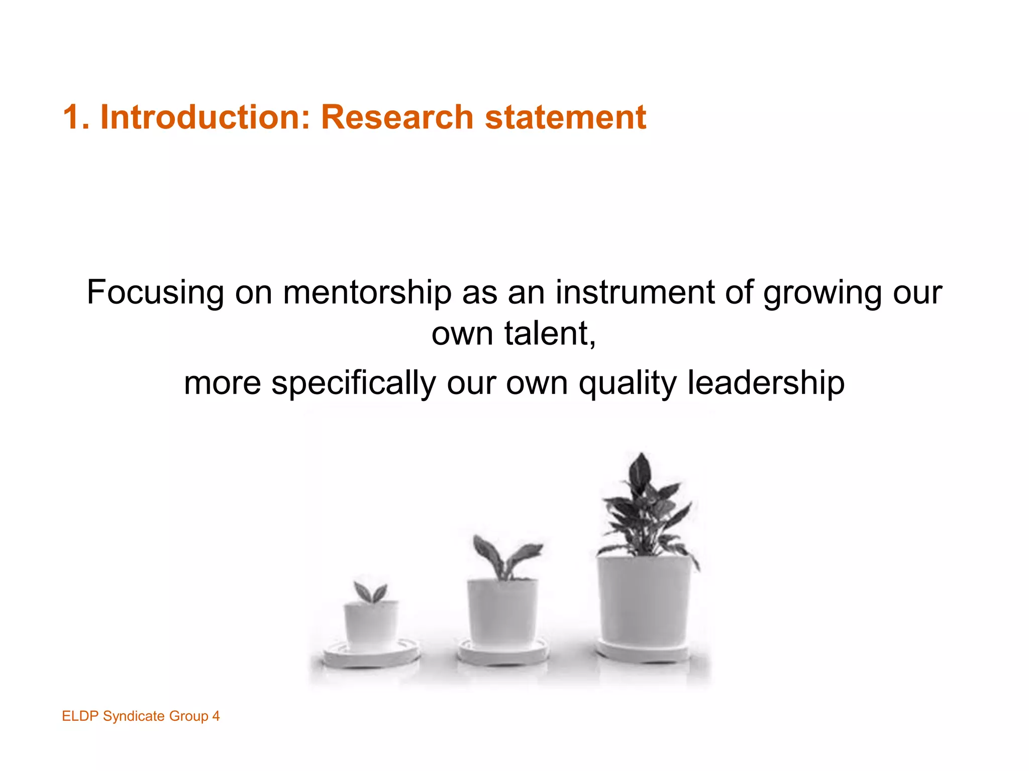 1. Introduction: Research statement
Focusing on mentorship as an instrument of growing our
own talent,
more specifically our own quality leadership
ELDP Syndicate Group 4
 