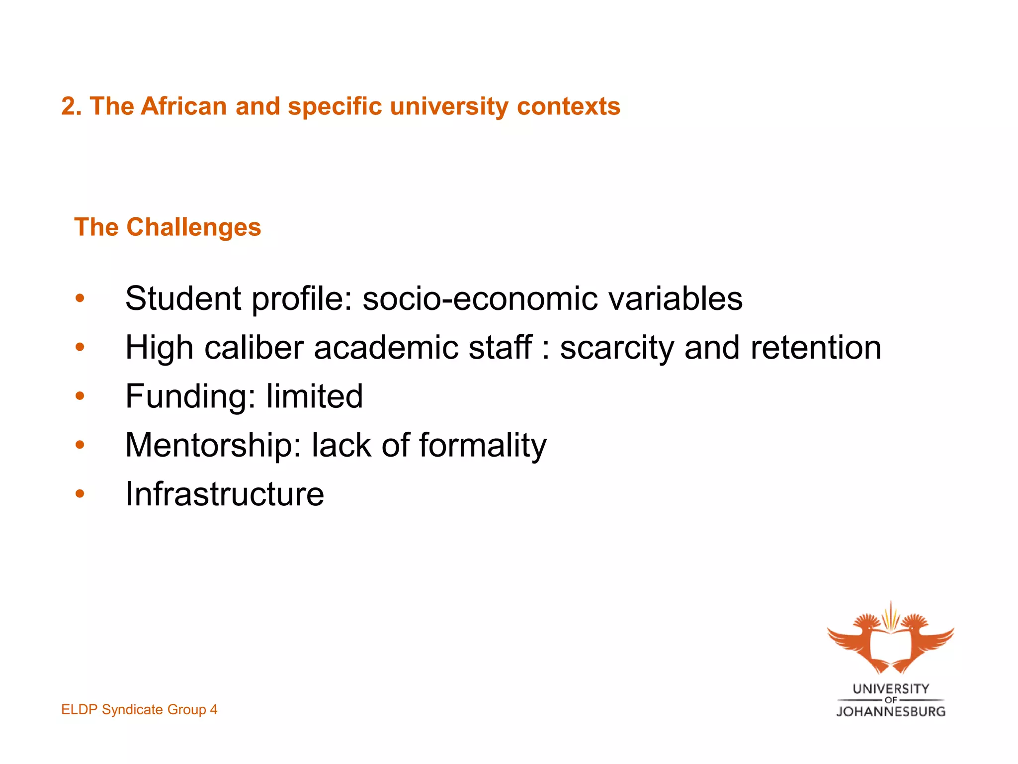 2. The African and specific university contexts
The Challenges
• Student profile: socio-economic variables
• High caliber academic staff : scarcity and retention
• Funding: limited
• Mentorship: lack of formality
• Infrastructure
ELDP Syndicate Group 4
 