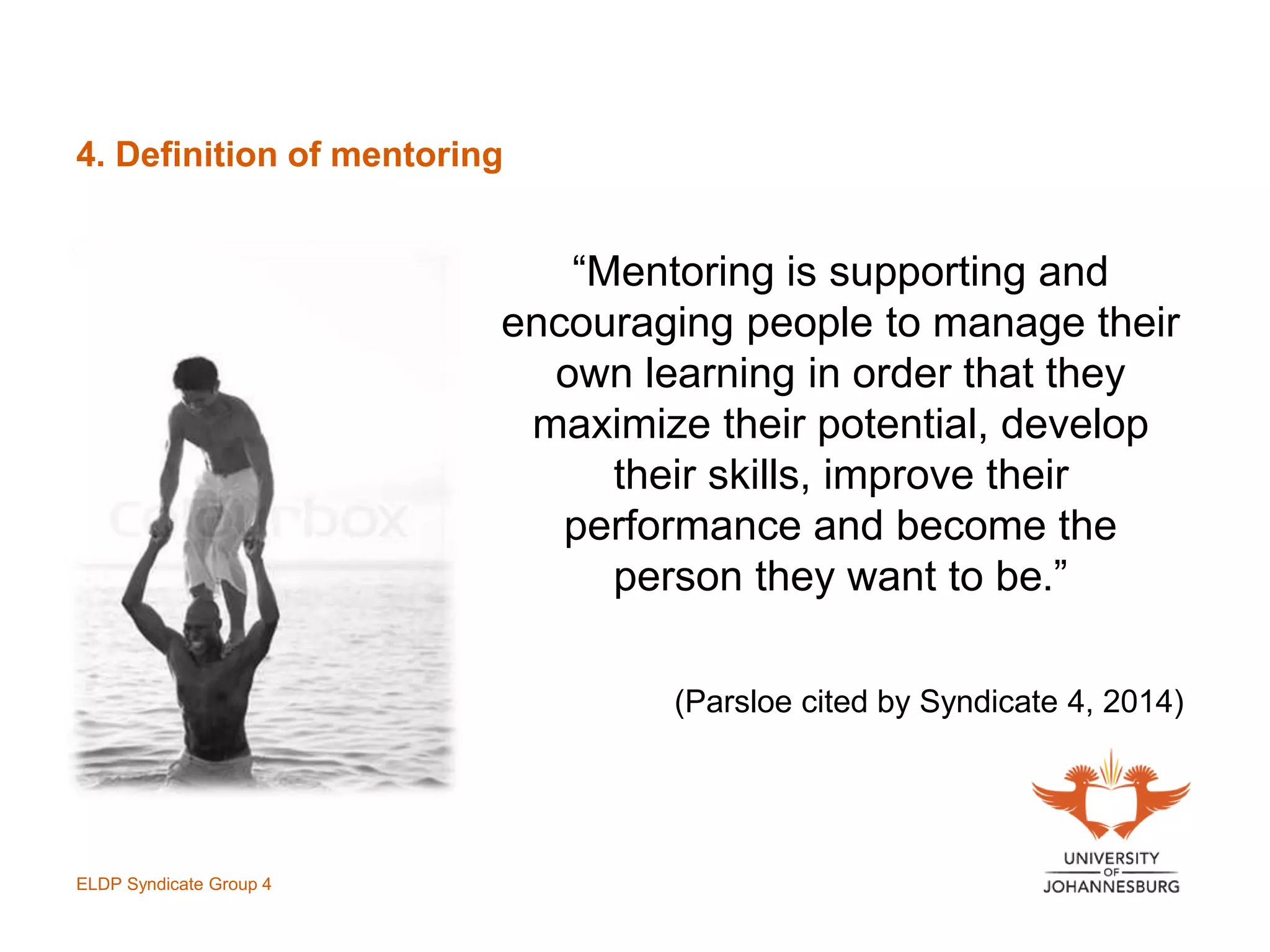 4. Definition of mentoring
“Mentoring is supporting and
encouraging people to manage their
own learning in order that they
maximize their potential, develop
their skills, improve their
performance and become the
person they want to be.”
(Parsloe cited by Syndicate 4, 2014)
ELDP Syndicate Group 4
 