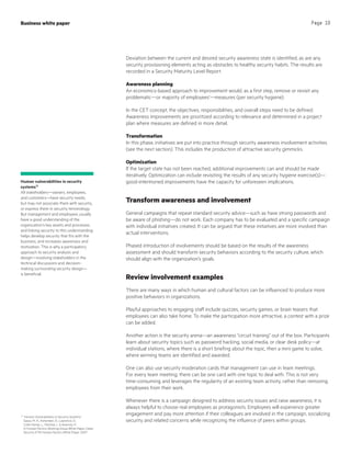 Deviation between the current and desired security awareness state is identified, as are any
security provisioning elements acting as obstacles to healthy security habits. The results are
recorded in a Security Maturity Level Report.
Awareness planning
An economics-based approach to improvement would, as a first step, remove or revisit any
problematic—or majority of employees’—measures (per security hygiene).
In the CET concept, the objectives, responsibilities, and overall steps need to be defined.
Awareness improvements are prioritized according to relevance and determined in a project
plan where measures are defined in more detail.
Transformation
In this phase, initiatives are put into practice through security awareness involvement activities
(see the next section). This includes the production of attractive security gimmicks.
Optimization
If the target state has not been reached, additional improvements can and should be made
iteratively. Optimization can include revisiting the results of any security hygiene exercise(s)—
good-intentioned improvements have the capacity for unforeseen implications.
Transform awareness and involvement
General campaigns that repeat standard security advice—such as have strong passwords and
be aware of phishing—do not work. Each company has to be evaluated and a specific campaign
with individual initiatives created. It can be argued that these initiatives are more involved than
actual interventions.
Phased introduction of involvements should be based on the results of the awareness
assessment and should transform security behaviors according to the security culture, which
should align with the organization’s goals.
Review involvement examples
There are many ways in which human and cultural factors can be influenced to produce more
positive behaviors in organizations.
Playful approaches to engaging staff include quizzes, security games, or brain teasers that
employees can also take home. To make the participation more attractive, a contest with a prize
can be added.
Another action is the security arena—an awareness “circuit training” out of the box. Participants
learn about security topics such as password hacking, social media, or clear desk policy—at
individual stations, where there is a short briefing about the topic, then a mini game to solve,
where winning teams are identified and awarded.
One can also use security moderation cards that management can use in team meetings.
For every team meeting, there can be one card with one topic to deal with. This is not very
time-consuming and leverages the regularity of an existing team activity, rather than removing
employees from their work.
Whenever there is a campaign designed to address security issues and raise awareness, it is
always helpful to choose real employees as protagonists. Employees will experience greater
engagement and pay more attention if their colleagues are involved in the campaign, socializing
security and related concerns while recognizing the influence of peers within groups.
15
“Human Vulnerabilities in Security Systems,”
Sasse, M. A., Ashenden, D., Lawrence, D.,
Coles-Kemp, L., Fléchais, I.,  Kearney, P.;
In Human Factors Working Group White Paper‚ Cyber
Security KTN Human Factors White Paper, 2007
Business white paper Page 10
Human vulnerabilities in security
systems15
All stakeholders—owners, employees,
and customers—have security needs,
but may not associate them with security,
or express them in security terminology.
But management and employees usually
have a good understanding of the
organization’s key assets and processes,
and linking security to this understanding
helps develop security that fits with the
business, and increases awareness and
motivation. This is why a participatory
approach to security analysis and
design—involving stakeholders in the
technical discussions and decision-
making surrounding security design—
is beneficial.
 