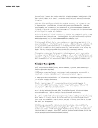 Page 11
Another option is training with learning video clips, because they are not overwhelming to the
participant. At the end of the video, it is possible to add a little quiz or question to encourage
interaction.
Clear Desk audits are very popular measures—explicitly or covertly, such as part of an audit
or penetration test. If a desk is clear, you could put a green card on it, otherwise, a red card,
providing a hint that the solution of this card is hidden on the security intranet. This way you
get people to talk to each other and promote interaction. The organization clearly has to decide
whether to punish or engage with employees.
A new way of introducing security awareness is Edutainment. This can be in the form of a Lunch
 Learn event that’s combined with a live hacking event or play that deals with security issues.
If employees attend, they will spread their new learned knowledge virally.
Another example of how to start an awareness campaign is to give security an identity in the
organization. It can be a virtual identity, which serves as a middle-man between employees and
security issues. Or a cartoon character can be developed and serve as a link. These identities
should even have their own email address to encourage communication. It has to be clear and
explicit that this campaign belongs to this company, using symbols and branding.
There are many creative and effective ways to involve employees in security issues, but the
overarching recommendation is that every campaign be tailored to the needs of employees and
created in a way that respects the individual, providing something useful. Content within each of
these involvements can be crafted based on the outcomes of engagements with employees.
Consider these points
From this report, there are a number of key points for you to consider when developing or
revisiting awareness campaigns:
1. CET cannot compensate for security policies and implementations that are impossible to
comply with—removing impossible security tasks is essential security hygiene.
2. The purpose of security awareness is to achieve lasting behavioral change. A combination of
CET activities can affect this change.
3. Before implementing any CET measures, each organization must identify areas of
improvement and take baseline measurements. It is important to understand the current
security culture before trying to create a new one.
4. Each security awareness campaign needs to be tailored, ongoing, and involving. Ideally
employees will receive a skill set that helps them professionally and privately.
5. A balance must be made between prescriptiveness of policies and the practicality of enacting
them. If there are too many policies, the cost of compliance can become too high and limit
productivity and adaptability—policies must be workable, so consider where policies are rules
and where they are guidelines.
6. Habit change requires effort and motivation from the individual and oversight from the
organization. There is a personal cost to changing routine behaviors; so be sure to communicate
a valid reason and the benefits of changing it—treat habit change as a value proposition, not
a mandate. Behavior change is not a case of delivering more and more content to people, and
should be target-specific content on different channels.
Business white paper
 