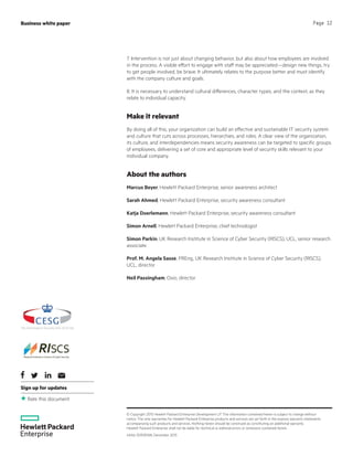 Sign up for updates
Rate this document
© Copyright 2015 Hewlett Packard Enterprise Development LP. The information contained herein is subject to change without
notice. The only warranties for Hewlett Packard Enterprise products and services are set forth in the express warranty statements
accompanying such products and services. Nothing herein should be construed as constituting an additional warranty.
Hewlett Packard Enterprise shall not be liable for technical or editorial errors or omissions contained herein.
4AA6-3090ENW, December 2015
Business white paper Page 12
7. Intervention is not just about changing behavior, but also about how employees are involved
in the process. A visible effort to engage with staff may be appreciated—design new things, try
to get people involved, be brave. It ultimately relates to the purpose better and must identify
with the company culture and goals.
8. It is necessary to understand cultural differences, character types, and the context, as they
relate to individual capacity.
Make it relevant
By doing all of this, your organization can build an effective and sustainable IT security system
and culture that cuts across processes, hierarchies, and roles. A clear view of the organization,
its culture, and interdependencies means security awareness can be targeted to specific groups
of employees, delivering a set of core and appropriate level of security skills relevant to your
individual company.
About the authors
Marcus Beyer, Hewlett Packard Enterprise, senior awareness architect
Sarah Ahmed, Hewlett Packard Enterprise, security awareness consultant
Katja Doerlemann, Hewlett Packard Enterprise, security awareness consultant
Simon Arnell, Hewlett Packard Enterprise, chief technologist
Simon Parkin, UK Research Institute in Science of Cyber Security (RISCS), UCL, senior research
associate
Prof. M. Angela Sasse, FREng, UK Research Institute in Science of Cyber Security (RISCS),
UCL, director
Neil Passingham, Oxio, director
 