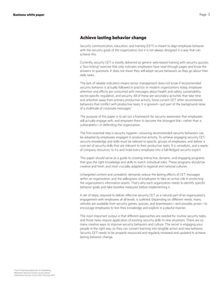 Achieve lasting behavior change
Security communication, education, and training (CET) is meant to align employee behavior
with the security goals of the organization, but it is not always designed in a way that can
achieve this.
Currently, security CET is mostly delivered as generic web-based training with security quizzes,
a “box-ticking” exercise that only indicates employees have read through pages and know the
answers to questions. It does not mean they will adopt secure behaviors as they go about their
daily tasks.
The lack of reliable indicators means senior management does not know if recommended
security behavior is actually followed in practice. In modern organizations today, employee
attention and efforts are consumed with messages about health and safety, sustainability,
sector-specific regulation, and security. All of these are secondary activities that take time
and attention away from primary productive activity. Since current CET often recommends
behaviors that conflict with productive tasks, it is ignored—just part of the background noise
of a multitude of corporate messages.1
The purpose of this paper is to set out a framework for security awareness that employees
will actually engage with, and empower them to become the strongest link—rather than a
vulnerability—in defending the organization.
The first essential step is security hygiene—ensuring recommended security behaviors can
be adopted by employees engaged in productive activity. To achieve engaging security CET,
security knowledge and skills must be tailored to specific groups of employees, and deliver a
core set of security skills that are relevant to their productive tasks. It is unrealistic, and a waste
of company resources, to try and mold every employee into a full-fledged security expert.
This paper should serve as a guide to creating interactive, dynamic, and engaging programs
that give the right knowledge and skills to match individual roles. These programs should be
creative and fresh, and most crucially, adapted to regional and national cultures.
Untargeted content and unrealistic demands reduce the lasting effects of CET messages
within an organization, and the willingness of employees to take an active role in protecting
the organization’s information assets. That’s why each organization needs to identify specific
behavior goals and take baseline measures before implementing it.
A set of steps, required to deliver effective security CET as a natural part of an organization’s
engagement with employees at all levels, is outlined. Depending on different needs, many
vehicles are available from security games, quizzes, and brainteasers—and possibly prizes—to
encourage employees to test their knowledge and explore in a playful manner.
The most important output is that different approaches are needed for routine security tasks,
and those tasks require application of existing security skills to new situations. There are so
many creative ways to improve security behaviors and culture. The secret is engaging your
people in the right way, so they can convert learning into tangible action and new behavior.
Security CET needs to be properly resourced and regularly reviewed and updated to achieve
lasting behavior change.
Business white paper Page 3
1
“From Promoting Awareness to Embedding
Behaviors, Secure by choice not by chance,”
Information Security Forum (ISF), February 2014
 