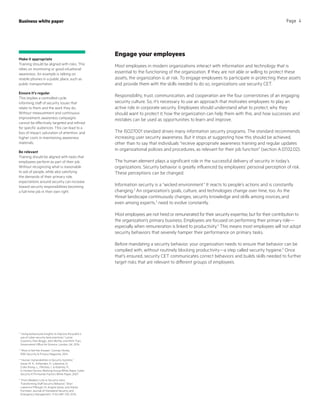 Business white paper Page 4
Engage your employees
Most employees in modern organizations interact with information and technology that is
essential to the functioning of the organization. If they are not able or willing to protect these
assets, the organization is at risk. To engage employees to participate in protecting these assets
and provide them with the skills needed to do so, organizations use security CET.
Responsibility, trust, communication, and cooperation are the four cornerstones of an engaging
security culture. So, it’s necessary to use an approach that motivates employees to play an
active role in corporate security. Employees should understand what to protect, why they
should want to protect it, how the organization can help them with this, and how successes and
mistakes can be used as opportunities to learn and improve.
The ISO27001 standard drives many information security programs. The standard recommends
increasing user security awareness. But it stops at suggesting how this should be achieved,
other than to say that individuals “receive appropriate awareness training and regular updates
in organizational policies and procedures, as relevant for their job function” (section A.07.02.02).
The human element plays a significant role in the successful delivery of security in today’s
organizations. Security behavior is greatly influenced by employees’ personal perception of risk.
These perceptions can be changed.
Information security is a “wicked environment.” It reacts to people’s actions and is constantly
changing.2
An organization’s goals, culture, and technologies change over time, too. As the
threat landscape continuously changes, security knowledge and skills among novices,and
even among experts,3
need to evolve constantly.
Most employees are not hired or remunerated for their security expertise, but for their contribution to
the organization’s primary business. Employees are focused on performing their primary role—
especially when remuneration is linked to productivity.4
This means most employees will not adopt
security behaviors that severely hamper their performance on primary tasks.
Before mandating a security behavior, your organization needs to ensure that behavior can be
complied with, without routinely blocking productivity—a step called security hygiene.5
Once
that’s ensured, security CET communicates correct behaviors and builds skills needed to further
target risks that are relevant to different groups of employees.
2
“Using behavioural insights to improve the public’s
use of cyber security best practices,” Lynne
Coventry, Pam Briggs, John Blythe, and Minh Tran;
Government Office for Science, London, UK, 2014
3
“More is Not the Answer,” Cormac Herley,
IEEE Security  Privacy Magazine, 2014
4
“Human Vulnerabilities in Security Systems,”
Sasse, M. A., Ashenden, D., Lawrence, D.,
Coles-Kemp, L., Fléchais, I.,  Kearney, P.;
In Human Factors Working Group White Paper‚ Cyber
Security KTN Human Factors White Paper, 2007
5
“From Weakest Link to Security Hero:
Transforming Staff Security Behavior,” Shari
Lawrence Pfleeger, M. Angela Sasse, and Adrian
Furnham; Journal of Homeland Security and
Emergency Management, 11 (4) 489–510, 2014
Make it appropriate
Training should be aligned with risks. This
relies on monitoring or good situational
awareness. An example is talking on
mobile phones in a public place, such as
public transportation.
Ensure it’s regular
This implies a controlled cycle,
informing staff of security issues that
relate to them and the work they do.
Without measurement and continuous
improvement, awareness campaigns
cannot be effectively targeted and refined
for specific audiences. This can lead to a
loss of impact, saturation of attention, and
higher costs in maintaining awareness
materials.
Be relevant
Training should be aligned with tasks that
employees perform as part of their job.
Without recognizing what is reasonable
to ask of people, while also satisfying
the demands of their primary role,
expectations around security can increase
toward security responsibilities becoming
a full-time job in their own right.
 