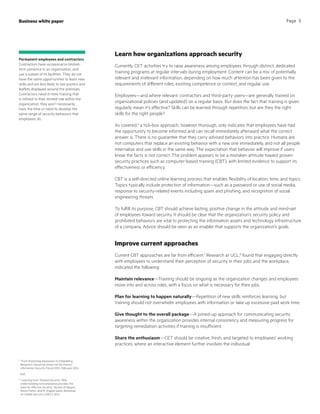 Business white paper Page 5
Learn how organizations approach security
Currently, CET activities try to raise awareness among employees through distinct, dedicated
training programs at regular intervals during employment. Content can be a mix of potentially
relevant and irrelevant information, depending on how much attention has been given to the
requirements of different roles, existing competence or context, and regular use.
Employees—and where relevant, contractors and third-party users—are generally trained on
organizational policies (and updated) on a regular basis. But does the fact that training is given
regularly mean it’s effective? Skills can be learned through repetition, but are they the right
skills for the right people?
As covered,6
a tick-box approach, however thorough, only indicates that employees have had
the opportunity to become informed and can recall immediately afterward what the correct
answer is. There is no guarantee that they carry advised behaviors into practice. Humans are
not computers that replace an existing behavior with a new one immediately, and not all people
internalize and use skills in the same way. The expectation that behavior will improve if users
know the facts is not correct. The problem appears to be a mistaken attitude toward proven
security practices such as computer-based training (CBT), with limited evidence to support its
effectiveness or efficiency.
CBT is a self-directed online learning process that enables flexibility of location, time, and topics.
Topics typically include protection of information—such as a password or use of social media,
response to security-related events including spam and phishing, and recognition of social
engineering threats.
To fulfill its purpose, CBT should achieve lasting, positive change in the attitude and mind-set
of employees toward security. It should be clear that the organization’s security policy and
prohibited behaviors are vital to protecting the information assets and technology infrastructure
of a company. Advice should be seen as an enabler that supports the organization’s goals.
Improve current approaches
Current CBT approaches are far from efficient.7
Research at UCL,8
found that engaging directly
with employees to understand their perception of security in their jobs and the workplace,
indicated the following:
Maintain relevance—Training should be ongoing as the organization changes and employees
move into and across roles, with a focus on what is necessary for their jobs.
Plan for learning to happen naturally—Repetition of new skills reinforces learning, but
training should not overwhelm employees with information or take up excessive paid work time.
Give thought to the overall package—A joined-up approach for communicating security
awareness within the organization provides internal consistency and measuring progress for
targeting remediation activities if training is insufficient.
Share the enthusiasm—CET should be creative, fresh, and targeted to employees’ working
practices, where an interactive element further involves the individual.
6
“From Promoting Awareness to Embedding
Behaviors, Secure by choice not by chance,”
Information Security Forum (ISF), February 2014
7
ibid
8
“Learning from ‘Shadow Security’: Why
understanding noncompliance provides the
basis for effective security,” Iacovos Kirlappos,
Simon Parkin, and M. Angela Sasse; Workshop
on Usable Security (USEC), 2014
Permanent employees and contractors
Contractors have occasional or limited-
term presence in an organization, and
use a subset of its facilities. They do not
have the same opportunities to learn new
skills and are less likely to see posters and
leaflets displayed around the premises.
Contractors need in-time training that
is refined to their limited role within the
organization; they won’t necessarily
have the time or need to develop the
same range of security behaviors that
employees do.
 