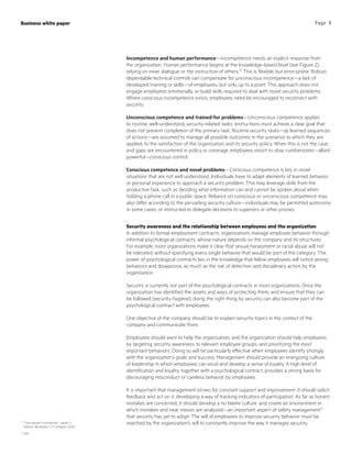 Incompetence and human performance—Incompetence needs an explicit response from
the organization. Human performance begins at the knowledge-based level (see Figure 2),
relying on inner dialogue or the instruction of others.10
This is flexible, but error-prone. Robust,
dependable technical controls can compensate for unconscious incompetence—a lack of
developed training or skills—of employees, but only up to a point. This approach does not
engage employees emotionally, or build skills required to deal with novel security problems.
Where conscious incompetence exists, employees need be encouraged to reconnect with
security.
Unconscious competence and trained-for problems—Unconscious competence applies
to routine, well-understood, security-related tasks. Instructions must achieve a clear goal that
does not prevent completion of the primary task. Routine security tasks—as learned sequences
of actions—are assumed to manage all possible outcomes in the scenarios to which they are
applied, to the satisfaction of the organization and its security policy. When this is not the case,
and gaps are encountered in policy or coverage, employees resort to slow, cumbersome—albeit
powerful—conscious control.
Conscious competence and novel problems—Conscious competence is key in novel
situations that are not well understood. Individuals have to adapt elements of learned behavior
or personal experience to approach a security problem. This may leverage skills from the
productive task, such as deciding what information can and cannot be spoken aloud when
holding a phone call in a public space. Reliance on conscious or unconscious competence may
also differ according to the pervading security culture—individuals may be permitted autonomy
in some cases, or instructed to delegate decisions to superiors or other proxies.
Security awareness and the relationship between employees and the organization
In addition to formal employment contracts, organizations manage employee behavior through
informal psychological contracts, whose nature depends on the company and its structures.
For example, most organizations make it clear that sexual harassment or racial abuse will not
be tolerated, without specifying every single behavior that would be part of the category. The
power of psychological contracts lies in the knowledge that fellow employees will notice wrong
behaviors and disapprove, as much as the risk of detection and disciplinary action by the
organization.
Security is currently not part of the psychological contracts in most organizations. Once the
organization has identified the assets and ways of protecting them, and ensure that they can
be followed (security hygiene), doing the right thing by security can also become part of the
psychological contract with employees.
One objective of the company should be to explain security topics in the context of the
company and communicate them.
Employees should want to help the organization, and the organization should help employees
by targeting security awareness to relevant employee groups, and prioritizing the most
important behaviors. Doing so will be particularly effective when employees identify strongly
with the organization’s goals and success. Management should provide an energizing culture
of leadership in which employees can excel and develop a sense of loyalty. A high level of
identification and loyalty, together with a psychological contract, provides a strong basis for
discouraging misconduct or careless behavior by employees.
It is important that management strives for constant support and improvement: It should solicit
feedback and act on it, developing a way of tracking indicators of participation. As far as honest
mistakes are concerned, it should develop a no blame culture, and create an environment in
which mistakes and near misses are analyzed—an important aspect of safety management11
that security has yet to adopt. The will of employees to improve security behavior must be
matched by the organization’s will to constantly improve the way it manages security.10
“The Human Contribution,” James T.
Reason, Burlington, VT: Ashgate, 2008
11
ibid
Business white paper Page 8
 