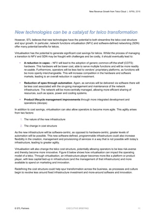 New Revenue Growth from Telco Cloud | APRIL 2016
© STL Partners EXECUTIVE BRIEFING 11
New technologies can be a catalyst for telco transformation
However, STL believes that new technologies have the potential to both streamline the telco cost structure
and spur growth. In particular, network functions virtualisation (NFV) and software-defined networking (SDN)
offer many potential benefits for telcos.
Virtualisation has the potential to generate significant cost savings for telcos. Whilst the process of managing
a transition to NFV and SDN may be fraught with challenges and be costly, it should eventually lead to:
 A reduction in capex – NFV will lead to the adoption of generic common-off-the-shelf (COTS)
hardware. This hardware will be lower cost, able to serve multiple functions and will be more readily
re-usable. Furthermore, operators will be less tied to vendors’ proprietary platforms, as functions will
be more openly interchangeable. This will increase competition in the hardware and software
markets, leading to an overall reduction in capital investment.
 Reduction of opex through automation. Again, as services will be delivered via software there will
be less cost associated with the on-going management and maintenance of the network
infrastructure. The network will be more-centrally managed, allowing more efficient sharing of
resources, such as space, power and cooling systems.
 Product lifecycle management improvements through more integrated development and
operations (devops)
In addition to cost savings, virtualisation can also allow operators to become more agile. This agility arises
from two factors:
1. The nature of the new infrastructure
2. The change in cost structure
As the new infrastructure will be software-centric, as opposed to hardware-centric, greater levels of
automation will be possible. This new software-defined, programmable infrastructure could also increase
flexibility in the creation, management and provisioning of services in a way that is not possible with today’s
infrastructure, leading to greater agility.
Virtualisation will also change the telco cost structure, potentially allowing operators to be less risk-averse
and thereby become more innovative. Figure 6 below shows how virtualisation can impact the operating
model of a telco. Through virtualisation, an infrastructure player becomes more like a platform or product
player, with less capital tied-up in infrastructure (and the management of that infrastructure) and more
available to spend on marketing and innovation.
Redefining the cost structure could help spur transformation across the business, as processes and culture
begin to revolve less around fixed infrastructure investment and more-around software and innovation.
 