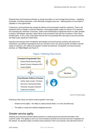 New Revenue Growth from Telco Cloud | APRIL 2016
© STL Partners EXECUTIVE BRIEFING 13
Adopting these cloud practices will begin to change how telcos run and manage their business – simplifying
processes, increasing automation, more effectively managing resources – allowing telcos to move faster to
capitalise on new opportunities.
Furthermore, cloud practices also change the delivery and consumption model for customers. There is the
potential to drive a change in customer behaviour, encouraging greater usage of a service, if it is required,
and increasing the ‘stickiness’ of services. Unlike most transformation programmes where it is often sensible
to adopt a ‘fast follower’ approach, telcos will be most successful if they are first to achieve a Telco Cloud
transformation. In STL’s view, those telcos that are first to successfully offer new ways to consume services
are likely to gain significant market share.
Operators that embrace both virtualisation technologies and cloud business practices will create more
streamlined, cost-efficient organisations that can innovate to drive new revenue growth and better meet the
needs of customers. STL defines the adoption of these two elements, virtualisation and cloud business
practices, as ‘Telco Cloud’ (see Figure 7).
Figure 7: Defining Telco Cloud
Source: STL Partners analysis
Embracing Telco Cloud can lead to revenue growth in two ways:
1. Greater service agility – the ability to create products faster, in a more cloud-like way
2. The ability to create new network-integrated services
Greater service agility
Adopting cloud business practices allows operators to create products and services that better meet
customer needs. This applies to both core communications products and services that aren’t integrated into
the network. As operators begin to embrace cloud practices in their core business, they will have knock-on
 