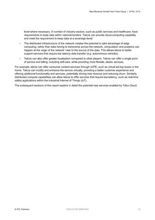 New Revenue Growth from Telco Cloud | APRIL 2016
© STL Partners EXECUTIVE BRIEFING 15
level where necessary. A number of industry sectors, such as public services and healthcare, have
requirements to keep data within national borders. Telcos can provide cloud-computing capability
and meet the requirement to keep data at a sovereign-level.
 The distributed infrastructure of the network creates the potential to take advantage of edge
computing; rather than data having to transverse across the network, computation and analytics can
happen at the ‘edge of the network’ near to the source of the data. This allows telcos to better
support services that require low latency data transfer (e.g. autonomous vehicles).
 Telcos can also offer greater localisation compared to other players. Telcos can offer a single point
of service and billing, including self-care, while providing more flexible, elastic services.
For example, telcos can offer consumer content services through vCPE, such as virtual set-top boxes in the
home. Telcos can modify and enhance the service virtually, providing a better customer experience and
offering additional functionality and services, potentially driving new revenue and reducing churn. Similarly,
distributed compute capabilities can allow telcos to offer services that require low-latency, such as real-time
safety applications within the industrial Internet of Things (IoT).
The subsequent sections of this report explore in detail the potential new services enabled by Telco Cloud.
 