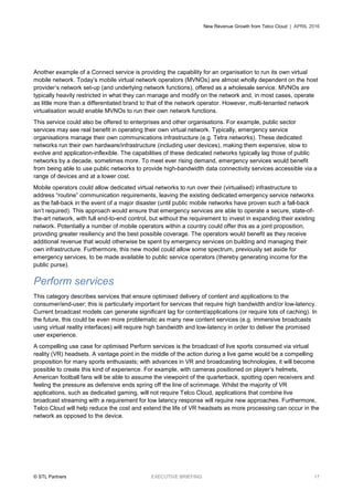 New Revenue Growth from Telco Cloud | APRIL 2016
© STL Partners EXECUTIVE BRIEFING 17
Another example of a Connect service is providing the capability for an organisation to run its own virtual
mobile network. Today’s mobile virtual network operators (MVNOs) are almost wholly dependent on the host
provider’s network set-up (and underlying network functions), offered as a wholesale service. MVNOs are
typically heavily restricted in what they can manage and modify on the network and, in most cases, operate
as little more than a differentiated brand to that of the network operator. However, multi-tenanted network
virtualisation would enable MVNOs to run their own network functions.
This service could also be offered to enterprises and other organisations. For example, public sector
services may see real benefit in operating their own virtual network. Typically, emergency service
organisations manage their own communications infrastructure (e.g. Tetra networks). These dedicated
networks run their own hardware/infrastructure (including user devices), making them expensive, slow to
evolve and application-inflexible. The capabilities of these dedicated networks typically lag those of public
networks by a decade, sometimes more. To meet ever rising demand, emergency services would benefit
from being able to use public networks to provide high-bandwidth data connectivity services accessible via a
range of devices and at a lower cost.
Mobile operators could allow dedicated virtual networks to run over their (virtualised) infrastructure to
address “routine” communication requirements, leaving the existing dedicated emergency service networks
as the fall-back in the event of a major disaster (until public mobile networks have proven such a fall-back
isn’t required). This approach would ensure that emergency services are able to operate a secure, state-of-
the-art network, with full end-to-end control, but without the requirement to invest in expanding their existing
network. Potentially a number of mobile operators within a country could offer this as a joint proposition,
providing greater resiliency and the best possible coverage. The operators would benefit as they receive
additional revenue that would otherwise be spent by emergency services on building and managing their
own infrastructure. Furthermore, this new model could allow some spectrum, previously set aside for
emergency services, to be made available to public service operators (thereby generating income for the
public purse).
Perform services
This category describes services that ensure optimised delivery of content and applications to the
consumer/end-user; this is particularly important for services that require high bandwidth and/or low-latency.
Current broadcast models can generate significant lag for content/applications (or require lots of caching). In
the future, this could be even more problematic as many new content services (e.g. immersive broadcasts
using virtual reality interfaces) will require high bandwidth and low-latency in order to deliver the promised
user experience.
A compelling use case for optimised Perform services is the broadcast of live sports consumed via virtual
reality (VR) headsets. A vantage point in the middle of the action during a live game would be a compelling
proposition for many sports enthusiasts; with advances in VR and broadcasting technologies, it will become
possible to create this kind of experience. For example, with cameras positioned on player’s helmets,
American football fans will be able to assume the viewpoint of the quarterback, spotting open receivers and
feeling the pressure as defensive ends spring off the line of scrimmage. Whilst the majority of VR
applications, such as dedicated gaming, will not require Telco Cloud, applications that combine live
broadcast streaming with a requirement for low latency response will require new approaches. Furthermore,
Telco Cloud will help reduce the cost and extend the life of VR headsets as more processing can occur in the
network as opposed to the device.
 