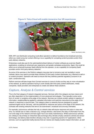 New Revenue Growth from Telco Cloud | APRIL 2016
© STL Partners EXECUTIVE BRIEFING 18
Figure 9: Telco Cloud will enable immersive live VR experiences
Source: New Mexico Lobos
SDN, NFV and distributed computing could allow operators to deliver low-latency live broadcast services,
either as a retail consumer content offering or as a capability for competing content providers and/or third
party delivery networks.
Enterprises could also pay for the optimised/prioritised delivery of certain software-as-a-service (SaaS)
applications, enabling an enhanced user experience and greater workplace productivity. Again, this could be
either as an enhanced business SaaS offering from the operator, or as a capability for competing SaaS
providers and/or third party delivery networks.
As some of the services in the Perform category may give rise to concerns over net neutrality in some
markets, telcos may need to provide these solutions to third party content distributers (e.g. Akamai) to sell on
to content providers. Operators will need to ensure that they address potential regulatory concerns in an
open, constructive way.
Perform services will take longer than Connect services to come to fruition as they rely on more virtualisation
of the network, as well as operators having to work closely with third party content distributers, media
companies, SaaS providers and enterprises to create and deliver these solutions.
Capture, Analyse & Control services
This is the final category of network-integrated services. Services within this category are less mature and
are often dependent on the implementation of more advanced technologies. They typically involve some
form of ‘smarts’ or analytics at the edge of the network. Services can include smarter upload or ingestion of
information, analytics/filtering applied to uploaded information and real-time instructions at the edge of the
network in response to inbound data. This category refers to networks that are designed to support
upstream/ingest and be ‘two-way’, with the potential for response and action at the edge of the network; this
contrasts with existing networks that tend to be downstream, broadcast and one-way orientated.
For example, autonomous vehicles that rely on network data will require response and action in near-real
time. If a vehicle has to make a decision (e.g. change direction, slow-down) the relay of information from the
car to the edge of the network and back again has to be nearly instantaneous. Whilst autonomous vehicles
are unlikely to rely entirely on networked data exchange (they will also employ vehicle-to-vehicle and sensor
technology), low latency data transfers will play a key role in supporting dynamic IoT applications. Other
services, such as augmented reality devices that can receive and display location-based information, as well
 