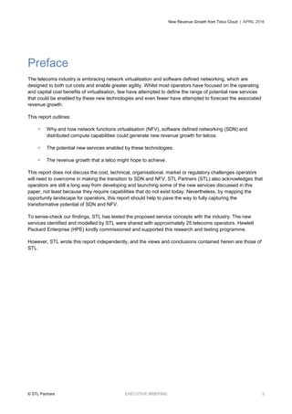 New Revenue Growth from Telco Cloud | APRIL 2016
© STL Partners EXECUTIVE BRIEFING 2
Preface
The telecoms industry is embracing network virtualisation and software defined networking, which are
designed to both cut costs and enable greater agility. Whilst most operators have focused on the operating
and capital cost benefits of virtualisation, few have attempted to define the range of potential new services
that could be enabled by these new technologies and even fewer have attempted to forecast the associated
revenue growth.
This report outlines:
 Why and how network functions virtualisation (NFV), software defined networking (SDN) and
distributed compute capabilities could generate new revenue growth for telcos.
 The potential new services enabled by these technologies.
 The revenue growth that a telco might hope to achieve.
This report does not discuss the cost, technical, organisational, market or regulatory challenges operators
will need to overcome in making the transition to SDN and NFV. STL Partners (STL) also acknowledges that
operators are still a long way from developing and launching some of the new services discussed in this
paper, not least because they require capabilities that do not exist today. Nevertheless, by mapping the
opportunity landscape for operators, this report should help to pave the way to fully capturing the
transformative potential of SDN and NFV.
To sense-check our findings, STL has tested the proposed service concepts with the industry. The new
services identified and modelled by STL were shared with approximately 25 telecoms operators. Hewlett
Packard Enterprise (HPE) kindly commissioned and supported this research and testing programme.
However, STL wrote this report independently, and the views and conclusions contained herein are those of
STL.
 