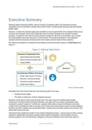 New Revenue Growth from Telco Cloud | APRIL 2016
© STL Partners EXECUTIVE BRIEFING 3
Executive Summary
Software defined networking (SDN), network functions virtualisation (NFV) and distributed compute
capabilities have the potential to catalyse telco transformation, simultaneously reducing costs and enabling
greater agility.
However, to realise the potential agility gains (enabled by more programmable and virtualised infrastructure)
and grow new revenues, telcos must change their way of working, adopting more cloud-like business
practices. In particular, they need to revamp internal processes to rely more on automation, act on insight
from data-analytics and scale resources to meet demand. This will allow operators to more efficiently
develop and launch products and services that more readily meet the needs of their customers.
STL defines the adoption of virtualisation technologies and cloud-business practices as Telco Cloud (see
Figure 1).
Figure 1: Defining Telco Cloud
Source: STL Partners analysis
We believe that Telco Cloud could drive new revenue growth in two ways:
1. Increased service agility
2. The ability to create new, network-integrated services
Operators will be able to create products faster than in the past using more-readily programmable
infrastructure. Products will be continually refreshed, up-to-date and more readily customisable, better
meeting the needs of customers. Furthermore, operators will be able to adopt more flexible commercial
models, such as offering free trials for services, due to lower fixed costs and less need for on-site installation.
As telcos are able to address new opportunities faster, creating more and better products and services, they
will be able to grow revenues.
Telco Cloud also enables the creation of new network-integrated services – services that are either uniquely
possible or significantly enhanced by programmable network virtualisation, and the adoption of cloud
business practices. STL has defined four categories of services enabled by Telco Cloud (see Figure 2).
 