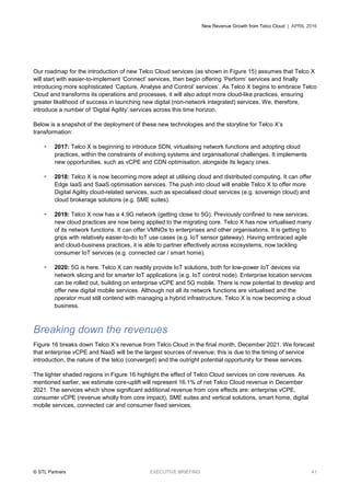 New Revenue Growth from Telco Cloud | APRIL 2016
© STL Partners EXECUTIVE BRIEFING 41
Our roadmap for the introduction of new Telco Cloud services (as shown in Figure 15) assumes that Telco X
will start with easier-to-implement ‘Connect’ services, then begin offering ‘Perform’ services and finally
introducing more sophisticated ‘Capture, Analyse and Control’ services’. As Telco X begins to embrace Telco
Cloud and transforms its operations and processes, it will also adopt more cloud-like practices, ensuring
greater likelihood of success in launching new digital (non-network integrated) services. We, therefore,
introduce a number of ‘Digital Agility’ services across this time horizon.
Below is a snapshot of the deployment of these new technologies and the storyline for Telco X’s
transformation:
 2017: Telco X is beginning to introduce SDN, virtualising network functions and adopting cloud
practices, within the constraints of evolving systems and organisational challenges. It implements
new opportunities, such as vCPE and CDN optimisation, alongside its legacy ones.
 2018: Telco X is now becoming more adept at utilising cloud and distributed computing. It can offer
Edge IaaS and SaaS optimisation services. The push into cloud will enable Telco X to offer more
Digital Agility cloud-related services, such as specialised cloud services (e.g. sovereign cloud) and
cloud brokerage solutions (e.g. SME suites).
 2019: Telco X now has a 4.9G network (getting close to 5G). Previously confined to new services,
new cloud practices are now being applied to the migrating core. Telco X has now virtualised many
of its network functions. It can offer VMNOs to enterprises and other organisations. It is getting to
grips with relatively easier-to-do IoT use cases (e.g. IoT sensor gateway). Having embraced agile
and cloud-business practices, it is able to partner effectively across ecosystems, now tackling
consumer IoT services (e.g. connected car / smart home).
 2020: 5G is here. Telco X can readily provide IoT solutions, both for low-power IoT devices via
network slicing and for smarter IoT applications (e.g. IoT control node). Enterprise location services
can be rolled out, building on enterprise vCPE and 5G mobile. There is now potential to develop and
offer new digital mobile services. Although not all its network functions are virtualised and the
operator must still contend with managing a hybrid infrastructure, Telco X is now becoming a cloud
business.
Breaking down the revenues
Figure 16 breaks down Telco X’s revenue from Telco Cloud in the final month, December 2021. We forecast
that enterprise vCPE and NaaS will be the largest sources of revenue; this is due to the timing of service
introduction, the nature of the telco (converged) and the outright potential opportunity for these services.
The lighter shaded regions in Figure 16 highlight the effect of Telco Cloud services on core revenues. As
mentioned earlier, we estimate core-uplift will represent 16.1% of net Telco Cloud revenue in December
2021. The services which show significant additional revenue from core effects are: enterprise vCPE,
consumer vCPE (revenue wholly from core impact), SME suites and vertical solutions, smart home, digital
mobile services, connected car and consumer fixed services.
 