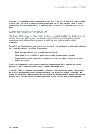 New Revenue Growth from Telco Cloud | APRIL 2016
© STL Partners EXECUTIVE BRIEFING 44
Due to the more specialised nature of these two operators, Telco Y and Telco Z are unable to provide all the
potential Telco Cloud services, skewing the spread of services. Telco Z, as a fixed-only player, is limited to
fewer services with over three-quarters of its new revenues in December 2021 from Enterprise vCPE and
NaaS.
Customer experience benefits
Note, this modelling exercise has focused on the specific new services enabled by Telco Cloud and has not
captured the revenue uplift that could occur through improved customer experience and marketing; a
cautious assumption that could be re-considered as part of the wider business case for network
virtualisation.
Telcos X, Y and Z could all see a revenue uplift from other factors that we have not modelled, but could arise
from the transformation to Telco Cloud. These include:
 Better self-care tools with more (granular) customer control
 More “elastic” pricing models (e.g. scaling up and scaling down services on demand)
 More insight through big data analytics providing more timely and relevant up-selling (and down-
selling) propositions
These other factors would help improve the overall customer experience of core services, which could
reduce churn and increase customer acquisition, creating core revenue up-lift.
In summary, Telco Cloud has the potential to lead to significant revenue growth for operators. Whilst there
will be significant challenges embracing this transformation (that we have not detailed in this report), we
believe that mapping the opportunity landscape for operators and demonstrating the revenue potential is an
essential part of fully capturing the transformative potential of SDN, NFV and cloud business practices.
 