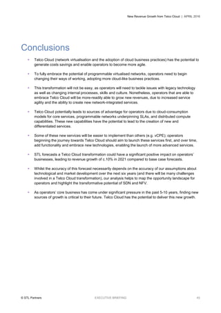 New Revenue Growth from Telco Cloud | APRIL 2016
© STL Partners EXECUTIVE BRIEFING 45
Conclusions
 Telco Cloud (network virtualisation and the adoption of cloud business practices) has the potential to
generate costs savings and enable operators to become more agile.
 To fully embrace the potential of programmable virtualised networks, operators need to begin
changing their ways of working, adopting more cloud-like business practices.
 This transformation will not be easy, as operators will need to tackle issues with legacy technology
as well as changing internal processes, skills and culture. Nonetheless, operators that are able to
embrace Telco Cloud will be more-readily able to grow new revenues, due to increased service
agility and the ability to create new network-integrated services.
 Telco Cloud potentially leads to sources of advantage for operators due to cloud-consumption
models for core services, programmable networks underpinning SLAs, and distributed compute
capabilities. These new capabilities have the potential to lead to the creation of new and
differentiated services.
 Some of these new services will be easier to implement than others (e.g. vCPE); operators
beginning the journey towards Telco Cloud should aim to launch these services first, and over time,
add functionality and embrace new technologies, enabling the launch of more advanced services.
 STL forecasts a Telco Cloud transformation could have a significant positive impact on operators’
businesses, leading to revenue growth of c.10% in 2021 compared to base case forecasts.
 Whilst the accuracy of this forecast necessarily depends on the accuracy of our assumptions about
technological and market development over the next six years (and there will be many challenges
involved in a Telco Cloud transformation), our analysis helps to map the opportunity landscape for
operators and highlight the transformative potential of SDN and NFV.
 As operators’ core business has come under significant pressure in the past 5-10 years, finding new
sources of growth is critical to their future. Telco Cloud has the potential to deliver this new growth.
 