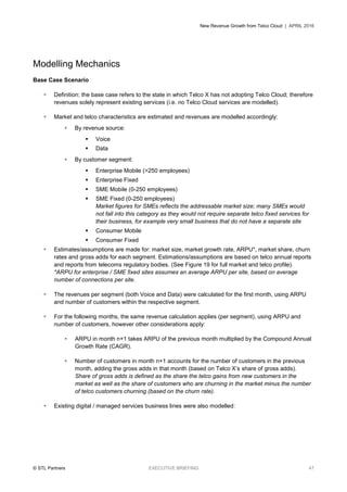 New Revenue Growth from Telco Cloud | APRIL 2016
© STL Partners EXECUTIVE BRIEFING 47
Modelling Mechanics
Base Case Scenario
 Definition: the base case refers to the state in which Telco X has not adopting Telco Cloud; therefore
revenues solely represent existing services (i.e. no Telco Cloud services are modelled).
 Market and telco characteristics are estimated and revenues are modelled accordingly:
 By revenue source:
 Voice
 Data
 By customer segment:
 Enterprise Mobile (>250 employees)
 Enterprise Fixed
 SME Mobile (0-250 employees)
 SME Fixed (0-250 employees)
Market figures for SMEs reflects the addressable market size; many SMEs would
not fall into this category as they would not require separate telco fixed services for
their business, for example very small business that do not have a separate site
 Consumer Mobile
 Consumer Fixed
 Estimates/assumptions are made for: market size, market growth rate, ARPU*, market share, churn
rates and gross adds for each segment. Estimations/assumptions are based on telco annual reports
and reports from telecoms regulatory bodies. (See Figure 19 for full market and telco profile).
*ARPU for enterprise / SME fixed sites assumes an average ARPU per site, based on average
number of connections per site.
 The revenues per segment (both Voice and Data) were calculated for the first month, using ARPU
and number of customers within the respective segment.
 For the following months, the same revenue calculation applies (per segment), using ARPU and
number of customers, however other considerations apply:
 ARPU in month n+1 takes ARPU of the previous month multiplied by the Compound Annual
Growth Rate (CAGR).
 Number of customers in month n+1 accounts for the number of customers in the previous
month, adding the gross adds in that month (based on Telco X’s share of gross adds).
Share of gross adds is defined as the share the telco gains from new customers in the
market as well as the share of customers who are churning in the market minus the number
of telco customers churning (based on the churn rate).
 Existing digital / managed services business lines were also modelled:
 