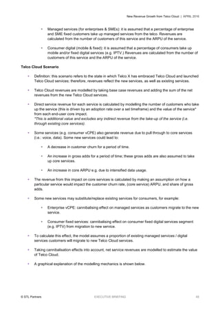 New Revenue Growth from Telco Cloud | APRIL 2016
© STL Partners EXECUTIVE BRIEFING 48
 Managed services (for enterprises & SMEs): it is assumed that a percentage of enterprise
and SME fixed customers take up managed services from the telco. Revenues are
calculated from the number of customers of this service and the ARPU of the service.
 Consumer digital (mobile & fixed): it is assumed that a percentage of consumers take up
mobile and/or fixed digital services (e.g. IPTV.) Revenues are calculated from the number of
customers of this service and the ARPU of the service.
Telco Cloud Scenario
 Definition: this scenario refers to the state in which Telco X has embraced Telco Cloud and launched
Telco Cloud services; therefore, revenues reflect the new services, as well as existing services.
 Telco Cloud revenues are modelled by taking base case revenues and adding the sum of the net
revenues from the new Telco Cloud services.
 Direct service revenue for each service is calculated by modelling the number of customers who take
up the service (this is driven by an adoption rate over a set timeframe) and the value of the service*
from each end-user core impact.
*This is additional value and excludes any indirect revenue from the take-up of the service (i.e.
through existing core services).
 Some services (e.g. consumer vCPE) also generate revenue due to pull through to core services
(i.e.: voice, data). Some new services could lead to:
 A decrease in customer churn for a period of time.
 An increase in gross adds for a period of time; these gross adds are also assumed to take
up core services.
 An increase in core ARPU e.g. due to intensified data usage.
 The revenue from this impact on core services is calculated by making an assumption on how a
particular service would impact the customer churn rate, (core service) ARPU, and share of gross
adds.
 Some new services may substitute/replace existing services for consumers, for example:
 Enterprise vCPE: cannibalising effect on managed services as customers migrate to the new
service.
 Consumer fixed services: cannibalising effect on consumer fixed digital services segment
(e.g. IPTV) from migration to new service.
 To calculate this effect, the model assumes a proportion of existing managed services / digital
services customers will migrate to new Telco Cloud services.
 Taking cannibalisation effects into account, net service revenues are modelled to estimate the value
of Telco Cloud.
 A graphical explanation of the modelling mechanics is shown below.
 