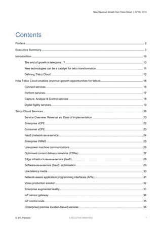 New Revenue Growth from Telco Cloud | APRIL 2016
© STL Partners EXECUTIVE BRIEFING 7
Contents
Preface.............................................................................................................................................................. 2
Executive Summary......................................................................................................................................... 3
Introduction.................................................................................................................................................... 10
The end of growth in telecoms...? ....................................................................................................... 10
New technologies can be a catalyst for telco transformation.............................................................. 11
Defining ‘Telco Cloud’ ......................................................................................................................... 12
How Telco Cloud enables revenue-growth opportunities for telcos ....................................................... 16
Connect services................................................................................................................................. 16
Perform services.................................................................................................................................. 17
Capture, Analyse & Control services .................................................................................................. 18
Digital Agility services.......................................................................................................................... 19
Telco Cloud Services .................................................................................................................................... 20
Service Overview: Revenue vs. Ease of Implementation ................................................................... 20
Enterprise vCPE.................................................................................................................................. 22
Consumer vCPE.................................................................................................................................. 23
NaaS (network-as-a-service)............................................................................................................... 24
Enterprise VMNO ................................................................................................................................ 25
Low-power machine communications ................................................................................................. 26
Optimised content delivery networks (CDNs) ..................................................................................... 27
Edge infrastructure-as-a-service (IaaS) .............................................................................................. 28
Software-as-a-service (SaaS) optimisation......................................................................................... 29
Low latency media............................................................................................................................... 30
Network-aware application programming interfaces (APIs)................................................................ 31
Video production solution .................................................................................................................... 32
Enterprise augmented reality .............................................................................................................. 33
IoT sensor gateway ............................................................................................................................. 34
IoT control node................................................................................................................................... 35
(Enterprise) premise location-based services ..................................................................................... 36
 