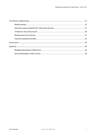 New Revenue Growth from Telco Cloud | APRIL 2016
© STL Partners EXECUTIVE BRIEFING 8
The Revenue Opportunity............................................................................................................................. 37
Model overview.................................................................................................................................... 37
Sizing the revenue potential from Telco Cloud services ..................................................................... 37
Timeline for new service launch.......................................................................................................... 40
Breaking down the revenues............................................................................................................... 41
Customer experience benefits............................................................................................................. 44
Conclusions ................................................................................................................................................... 45
Appendix ........................................................................................................................................................ 46
Modelling Assumptions & Mechanics.................................................................................................. 46
Service Descriptions: Index of Icons ................................................................................................... 50
 
