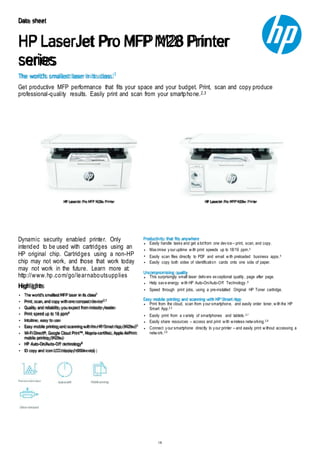 1/6
The world's smallest laser in its class.1
Data sheet
HP LaserJet Pro MFP M28 Printer
series
Get productive MFP performance that fits your space and your budget. Print, scan and copy produce
professional-quality results. Easily print and scan from your smartphone.2,3
HP LaserJet Pro MFP M28a Printer HP LaserJet Pro MFP M28w Printer
Dynamic security enabled printer. Only
intended to be used with cartridges using an
HP original chip. Cartridges using a non-HP
chip may not work, and those that work today
may not work in the future. Learn more at:
http://www.hp.com/go/learnaboutsupplies
Highlights
The world’s smallest MFP laser in its class1
Print, scan, and copy with one compact device2,3
Quality and reliability you expect from industry leader
Print speed up to 18 ppm4
Intuitive, easy to use
Easy mobile printing and scanning with the HP Smart App (M28w)3
Wi-Fi Direct®, Google Cloud Print™, Mopria-certified, Apple AirPrint
mobile printing (M28w)
HP Auto-On/Auto-Off technology6
ID copy and icon LCD display (M28w only)
Productivity that fits anywhere
Easily handle tasks and get a lotfrom one device – print, scan, and copy.
Maximise your uptime with print speeds up to 18/19 ppm.4
Easily scan files directly to PDF and email with preloaded business apps.5
Easily copy both sides of identification cards onto one side of paper.
Uncompromising quality
This surprisingly small laser delivers exceptional quality, page after page.
Help save energy with HP Auto-On/Auto-Off Technology.6
Speed through print jobs, using a pre-installed Original HP Toner cartridge.
Easy mobile printing and scanning with HP Smart App
Print from the cloud, scan from your smartphone, and easily order toner, with the HP
Smart App.2,3
Easily print from a variety of smartphones and tablets.2,7
Easily share resources – access and print with wireless networking.2,8
Connect your smartphone directly to your printer – and easily print without accessing a
network.2,9
 