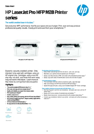 1/6
The world's smallest laser in its class.1
Data sheet
HP LaserJet ProMFP M28Printer
series
Get productive MFP performance that fits your space and your budget. Print, scan and copy produce
professional-quality results. Easilyprint and scanfrom your smartphone.2,3
HP LaserJet Pro MFP M28a Printer HP LaserJet Pro MFP M28w Printer
Dynamic security enabled printer. Only
intended to be used with cartridges using an
HP original chip. Cartridges using anon-HP
chip may not work, and those that work today
maynot workinthe future. Learnmoreat:
http://www.hp.com/go/learnaboutsupplies
Highlights
The w orld’ssmallest MFP laser in its class1
Print, scan, and copy with one compact device2,3
Quality and reliability you expect from industry leader
Print speed up to 18 ppm4
Intuitive, easy to use
Easy mobile printing and scanning with the HP Smart App (M28w)3
Wi-Fi Direct®, Google Cloud Print™, Mopria-certified, Apple AirPrint
mobile printing (M28w )
HP Auto-On/Auto-Off technology6
ID copy and icon LCD display (M28w only)
Productivity that fits anyw here
Easily handle tasks and get alot from one device – print, scan, and copy.
Maximise your uptime w ithprint speedsupto 18/19ppm.4
Easily scan files directly to PDF and email w ith preloaded business apps.5
Easily copy both sides of identification cards onto one side of paper.
Uncompromising quality
This surprisingly small laser delivers exceptional quality, page after page.
Help save energy w ith HP Auto-On/Auto-Off Technology.6
Speed through print jobs, using a pre-installed Original HP Toner cartridge.
Easy mobile printing and scanning w ith HP Smart App
Print from the cloud, scan from your smartphone, and easily order toner, with the HP
Smart App.2,3
Easily print froma variety of smartphones and tablets.2,7
Easily share resources – accessand print w ith wirelessnetworking.2,8
Connect your smartphone directly to your printer –and easily print without accessing a
netw ork.2,9
 