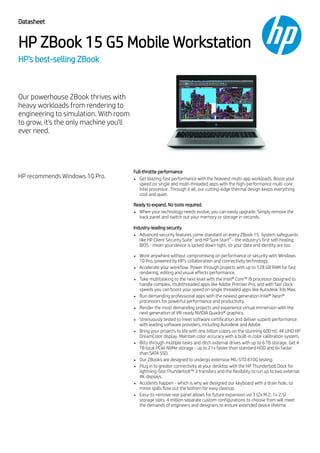 Datasheet
HP ZBook 15 G5 Mobile Workstation
HP's best-selling ZBook
Our powerhouse ZBook thrives with
heavy workloads from rendering to
engineering to simulation. With room
to grow, it's the only machine you'll
ever need.
HP recommends Windows 10 Pro.
Full-throttle performance
Get blazing-fast performance with the heaviest multi-app workloads. Boost your
speed on single and multi-threaded apps with the high-performance multi-core
Intel processor. Through it all, our cutting-edge thermal design keeps everything
cool and quiet.
Ready to expand. No tools required.
When your technology needs evolve, you can easily upgrade. Simply remove the
back panel and switch out your memory or storage in seconds.
Industry-leading security
Advanced security features come standard on every ZBook 15. System safeguards
like HP Client Security Suite and HP Sure Start - the industry’s first self-healing
BIOS - mean your device is locked down tight, so your data and identity are too.
Work anywhere without compromising on performance or security with Windows
10 Pro, powered by HP’s collaboration and connectivity technology.
Accelerate your workflow. Power through projects with up to 128 GB RAM for fast
rendering, editing and visual effects performance.
Take multitasking to the next level with the Intel® Core™ i9 processor designed to
handle complex, multithreaded apps like Adobe Premier Pro, and with fast clock
speeds you can boost your speed on single threaded apps like Autodesk 3ds Max.
Run demanding professional apps with the newest generation Intel® Xeon®
processors for powerful performance and productivity.
Render the most demanding projects and experience virtual immersion with the
next generation of VR-ready NVIDIA Quadro® graphics.
Strenuously tested to meet software certification and deliver superb performance
with leading software providers, including Autodesk and Adobe.
Bring your projects to life with one billion colors on the stunning 600 nit, 4K UHD HP
DreamColor display. Maintain color accuracy with a built-in color calibration system.
Blitz through multiple tasks and ditch external drives with up to 6 TB storage. Get 4
TB local PCIel NVMe storage - up to 21x faster than standard HDD and 6x faster
than SATA SSD.
Our ZBooks are designed to undergo extensive MIL-STD 810G testing.
Plug in to greater connectivity at your desktop with the HP Thunderbolt Dock for
lightning-fast Thunderbolt™ 3 transfers and the flexibility to run up to two external
4K displays.
Accidents happen - which is why we designed our keyboard with a drain hole, so
minor spills flow out the bottom for easy cleanup.
Easy-to-remove rear panel allows for future expansion via 3 (2x M.2, 1x 2.5)
storage slots. 4 million separate custom configurations to choose from will meet
the demands of engineers and designers to ensure extended device lifetime.
1 2
 