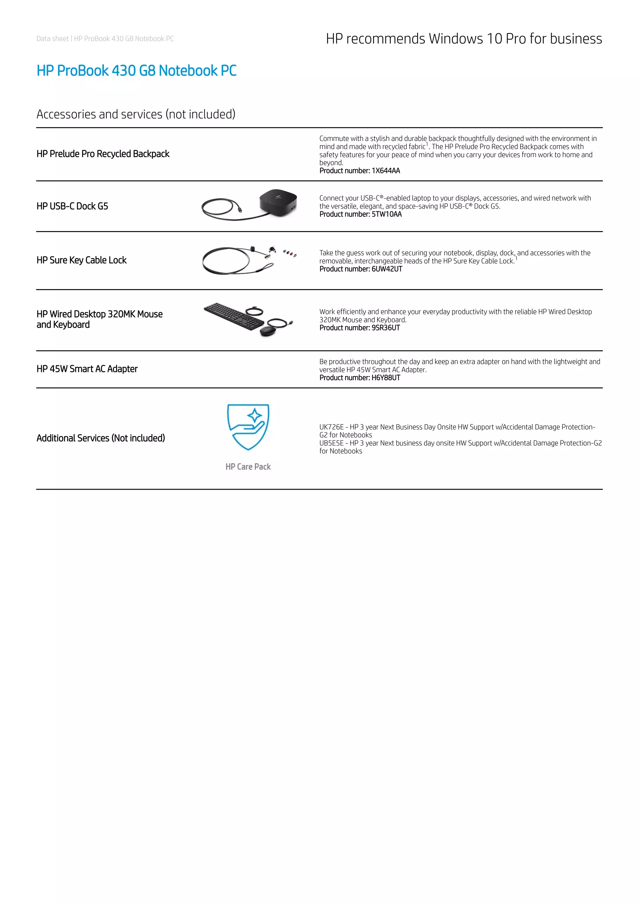 Data sheet | HP ProBook 430 G8 Notebook PC HP recommends Windows 10 Pro for business
HP ProBook 430 G8 Notebook PC
Accessories and services (not included)
HP Prelude Pro Recycled Backpack
Commute with a stylish and durable backpack thoughtfully designed with the environment in
mind and made with recycled fabric . The HP Prelude Pro Recycled Backpack comes with
safety features for your peace of mind when you carry your devices from work to home and
beyond.
Product number: 1X644AA
HP USB-C Dock G5
Connect your USB-C®-enabled laptop to your displays, accessories, and wired network with
the versatile, elegant, and space-saving HP USB-C® Dock G5.
Product number: 5TW10AA
HP Sure Key Cable Lock
Take the guess work out of securing your notebook, display, dock, and accessories with the
removable, interchangeable heads of the HP Sure Key Cable Lock.
Product number: 6UW42UT
HP Wired Desktop 320MK Mouse
and Keyboard
Work efficiently and enhance your everyday productivity with the reliable HP Wired Desktop
320MK Mouse and Keyboard.
Product number: 9SR36UT
HP 45W Smart AC Adapter
Be productive throughout the day and keep an extra adapter on hand with the lightweight and
versatile HP 45W Smart AC Adapter.
Product number: H6Y88UT
Additional Services (Not included)
UK726E - HP 3 year Next Business Day Onsite HW Support w/Accidental Damage Protection-
G2 for Notebooks
UB5E5E - HP 3 year Next business day onsite HW Support w/Accidental Damage Protection-G2
for Notebooks
1
1
 