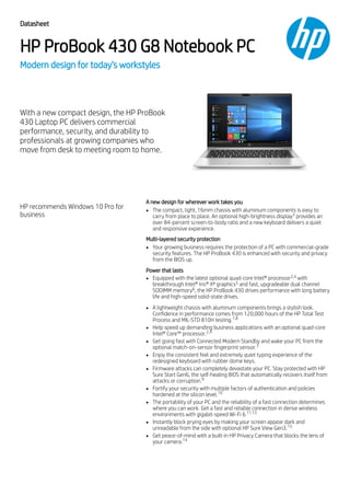 Datasheet
HP ProBook 430 G8 Notebook PC
Modern design for today’s workstyles
With a new compact design, the HP ProBook
430 Laptop PC delivers commercial
performance, security, and durability to
professionals at growing companies who
move from desk to meeting room to home.
HP recommends Windows 10 Pro for
business
A new design for wherever work takes you
The compact, light, 16mm chassis with aluminum components is easy to
carry from place to place. An optional high-brightness display provides an
over 84-percent screen-to-body ratio and a new keyboard delivers a quiet
and responsive experience.
Multi-layered security protection
Your growing business requires the protection of a PC with commercial-grade
security features. The HP ProBook 430 is enhanced with security and privacy
from the BIOS up.
Power that lasts
Equipped with the latest optional quad-core Intel® processor with
breakthrough Intel® Iris® Xᵉ graphics and fast, upgradeable dual channel
SODIMM memory , the HP ProBook 430 drives performance with long battery
life and high-speed solid-state drives.
A lightweight chassis with aluminum components brings a stylish look.
Confidence in performance comes from 120,000 hours of the HP Total Test
Process and MIL-STD 810H testing.
Help speed up demanding business applications with an optional quad-core
Intel® Core™ processor.
Get going fast with Connected Modern Standby and wake your PC from the
optional match-on-sensor fingerprint sensor.
Enjoy the consistent feel and extremely quiet typing experience of the
redesigned keyboard with rubber dome keys.
Firmware attacks can completely devastate your PC. Stay protected with HP
Sure Start Gen6, the self-healing BIOS that automatically recovers itself from
attacks or corruption.
Fortify your security with multiple factors of authentication and policies
hardened at the silicon level.
The portability of your PC and the reliability of a fast connection determines
where you can work. Get a fast and reliable connection in dense wireless
environments with gigabit-speed Wi-Fi 6.
Instantly block prying eyes by making your screen appear dark and
unreadable from the side with optional HP Sure View Gen3.
Get peace-of-mind with a built-in HP Privacy Camera that blocks the lens of
your camera.
3
2,4
5
6
7,8
2,4
3
9
10
11,12
13
14
 