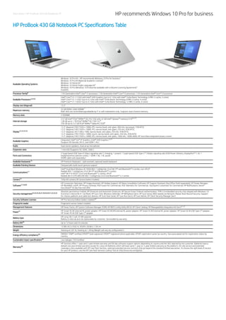 Data sheet | HP ProBook 430 G8 Notebook PC HP recommends Windows 10 Pro for business
HP ProBook 430 G8 Notebook PC Specifications Table
Available Operating Systems
Windows 10 Pro 64 – HP recommends Windows 10 Pro for business
Windows 10 Pro 64 (National Academic License)
Windows 10 Home 64
Windows 10 Home Single Language 64
Windows 10 Pro (Windows 10 Enterprise available with a Volume Licensing Agreement)
FreeDOS
Processor family 11th Generation Intel® Core™ i7 processor; 11th Generation Intel® Core™ i5 processor; 11th Generation Intel® Core™ i3 processor
Available Processors
Intel® Core™ i3-1115G4 with Intel® UHD Graphics (up to 4.1 GHz with Intel® Turbo Boost Technology, 6 MB L3 cache, 2 cores)
Intel® Core™ i5-1135G7 (up to 4.2 GHz with Intel® Turbo Boost Technology, 8 MB L3 cache, 4 cores)
Intel® Core™ i7-1165G7 (up to 4.7 GHz with Intel® Turbo Boost Technology, 12 MB L3 cache, 4 cores)
Display size (diagonal) 13.3"
Maximum memory
32 GB DDR4-3200 SDRAM
Both slots are accessible/upgradeable by IT or self-maintainers only. Supports dual channel memory.
Memory slots 2 SODIMM
Internal storage
512 GB Intel® PCIe® NVMe™ QLC M.2 SSD with 32 GB Intel® Optane™ memory H10
128 GB up to 1 TB PCIe® NVMe™ M.2 SSD TLC
256 GB up to 512 GB PCIe® NVMe™ Value M.2 SSD
Display
13.3" diagonal, FHD (1920 x 1080), IPS, narrow bezel, anti-glare, 400 nits, low power, 72% NTSC
13.3" diagonal, FHD (1920 x 1080), IPS, narrow bezel, anti-glare, 250 nits, 45% NTSC
13.3" diagonal, HD (1366 x 768), narrow bezel, anti-glare, 250 nits, 45% NTSC
13.3" diagonal, FHD (1920 x 1080), touch, narrow bezel, anti-glare, 250 nits, 45% NTSC
13.3" diagonal, FHD (1920 x 1080), IPS, narrow bezel, anti-glare, 1000 nits, 100% sRGB, HP Sure View integrated privacy screen
Available Graphics
Integrated: Intel® Iris® Xᵉ Graphics; Intel® UHD Graphics
(Support HD Decode, DX12, and HDMI 1.4b.)
Audio Dual stereo speakers, dual array microphone
Expansion slots 1 microSD (Supports SD, SDHC, SDXC.)
Ports and Connectors
2 SuperSpeed USB Type-A 5Gbps signaling rate (1 charging, 1 power); 1 SuperSpeed USB Type-C® 10Gbps signaling rate (USB Power Delivery, DisplayPort™ 1.4); 1
headphone/microphone combo; 1 HDMI 1.4b; 1 AC power
(HDMI cable sold separately.)
Available Keyboards HP Premium Keyboard – spill resistant, optional backlit keyboard
Available Pointing Devices Clickpad with multi-touch gesture support
Communications
Intel® Dual Band Wireless-AC 9560 802.11a/b/g/n/ac (2x2) Wi-Fi® and Bluetooth® 5 combo, non-vPro®
Realtek 802.11a/b/g/n/ac (2x2) Wi-Fi® and Bluetooth® 5 combo
Intel® Wi-Fi 6 AX201 (2x2) and Bluetooth® 5 combo, vPro®
Realtek Wi-Fi 6 RTL8852AE 802.11a/b/g/n/ax (2x2) and Bluetooth® 5.2 combo
Camera 720p HD camera; IR Camera (select models)
Software
HP Connection Optimizer; HP Image Assistant; HP Hotkey Support; HP Noise Cancellation Software; HP Support Assistant; Buy Office (Sold separately); HP Power Manager;
HP WorkWell; myHP; HP Privacy Settings; HSA Fusion for Commercial; HSA Telemetry for Commercial; Touchpoint Customizer for Commercial; HP Notifications; Xerox®
DocuShare® 30 day free trial offer
Security management
Absolute persistence module; HP DriveLock and Automatic DriveLock; HP Secure Erase; Preboot authentication; TPM 2.0 embedded security chip shipped with Windows 10
(Common Criteria EAL4+ Certified); HP Sure Click; Windows Defender; HP BIOSphere Gen5; HP Sure Sense; BIOS Update via Network; Master Boot Record Security; Support
for chassis padlocks and cable lock devices; HP Sure Start Gen6; HP Sure Run Gen3; HP Sure Admin; HP Client Security Manager Gen7
Security Software Licenses HP Pro Security Edition (select models)
Fingerprint reader Fingerprint sensor (select models)
Management features HP Driver Packs; HP System Software Manager (SSM); HP BIOS Config Utility (BCU); HP Client Catalog; HP Manageability Integration Kit Gen3
Power
HP Smart 65 W External AC power adapter; HP Smart 65 W EM External AC power adapter; HP Smart 45 W External AC power adapter; HP Smart 65 W USB Type-C® adapter;
HP Smart 45 W USB Type-C® adapter
Battery type
HP Long Life 3-cell, 45 Wh polymer
Battery is internal and not replaceable by customer. Serviceable by warranty.
Battery life Up to 12 hours and 45 minutes
Dimensions 12.08 x 8.2 x 0.62 in; 30.69 x 20.84 x 1.59 cm
Weight Starting at 2.81 lb; Starting at 1.28 kg (Weight will vary by configuration.)
Energy efficiency compliance
ENERGY STAR® certified; EPEAT® Gold registered. EPEAT® registered where applicable. EPEAT registration varies by country. See www.epeat.net for registration status by
country.
Sustainable impact specifications Low halogen; TCO Certified
Warranty
HP Services offers 1-year and 3-year limited warranty and 90 day software support options depending on country and the SKU selected by the customer. Batteries have a
default one year limited warranty except for Long Life Batteries which will have same 1-year or 3-year limited warranty as the platform. On-site service and extended
coverage is also available with HP Care Pack Services, optional extended service contracts that go beyond the standard limited warranties. To choose the right level of service
for your HP product, use the HP Care Pack Services Lookup Tool at: http://www.hp.com/go/cpc.
 
1
2
1
1
1
6
3,4,5,6
7
8,9,10
8
8
12,14,15,16
12,41
13
11
12
17,18,36
23,24,25,26,27,28,29,30,31,32,33,35
58
21,22
37
42
39
40
38
 