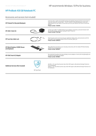 Data sheet | HP ProBook 430 G8 Notebook PC HP recommends Windows 10 Pro for business
HP ProBook 430 G8 Notebook PC
Accessories and services (not included)
HP Prelude Pro Recycled Backpack
Commute with a stylish and durable backpack thoughtfully designed with the environment in
mind and made with recycled fabric . The HP Prelude Pro Recycled Backpack comes with
safety features for your peace of mind when you carry your devices from work to home and
beyond.
Product number: 1X644AA
HP USB-C Dock G5
Connect your USB-C®-enabled laptop to your displays, accessories, and wired network with
the versatile, elegant, and space-saving HP USB-C® Dock G5.
Product number: 5TW10AA
HP Sure Key Cable Lock
Take the guess work out of securing your notebook, display, dock, and accessories with the
removable, interchangeable heads of the HP Sure Key Cable Lock.
Product number: 6UW42UT
HP Wired Desktop 320MK Mouse
and Keyboard
Work efficiently and enhance your everyday productivity with the reliable HP Wired Desktop
320MK Mouse and Keyboard.
Product number: 9SR36UT
HP 45W Smart AC Adapter
Be productive throughout the day and keep an extra adapter on hand with the lightweight and
versatile HP 45W Smart AC Adapter.
Product number: H6Y88UT
Additional Services (Not included)
UK726E - HP 3 year Next Business Day Onsite HW Support w/Accidental Damage Protection-
G2 for Notebooks
UB5E5E - HP 3 year Next business day onsite HW Support w/Accidental Damage Protection-G2
for Notebooks
1
1
 