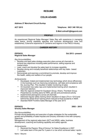 RESUME
COLIN ADAMS
Address 27 Marchant Circuit Dunlop
ACT 2615 Telephone: 0421 348 109 (m)
E-Mail:colina01@bigpond.com
PROFILE
An experienced Regional Sales Manager/ Sales Rep with experience in managing
sales teams, driving capability agendas and business development (new and
established). Extensive experience in Canberra and regions in the FMCG industry.
CAREER HISTORY
PEPSICO Oct 2013 - present
Regional Sales Manager
Key Accountabilities;
• Develop and lead sales strategy execution plans across all channels to
achieve key objectives including sales performance, selling expense and
market share.
• Lead, coach and develop the sales team to increase capability.
• Develop strong and mutually beneficial relationships with key state - based
customers
• Demonstrate and exercise a commitment to promote, develop and improve
the health, safety and welfare of our people.
Achievements;
• Developed, trialed and implemented new technology which drove efficiencies
in the business such as improving compliance, call rates and compliance with
the Journey Plan. This resulted in better monitoring of sales
• On-boarded new sales reps and implemented training which resulted in
improved retention.
• Was the regional contact for Supabarn Group, Khans, Thomleck Group.
Presented six monthly plans for NPD, job lots and promotional activity.
• Implemented planograms across all channels
• Delivered regular safety training which resulted in 0 days LTI’s in 12/13 and
behind the wheel driver training which reduced at fault accidents in NSW.
• Awarded NSW Frontline Sales Manager of the year 2013
PEPSICO 2002 – 2013
Grocery Sales Manager
Key Accountabilities;
Provide strong leadership and execution of sales strategies for the sustainable
growth and profitability of state Impulse and Grocery channels in line with company
objectives.
Management of the regional sales team (ACT and NSW), sales, business
development, coaching and building capability and safety agenda.
Achievements;
• Received the Pepsico ‘Ring of Honour’ for Sales Excellence in 2007
• Led sales team of the year for 3 years in a row which achieved sales / spoils
Name – Resume Page !1
 