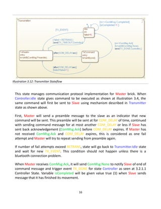 This state manages communication protocol implementation for Master brick. When
Controller.idle state gives command to be executed as shown at illustration 3.4, the
same command will first be sent to Slave using mechanism described in Transmitter
state as shown above.
First, Master will send a preamble message to the slave as an indicator that new
command will be sent. This preamble will be sent at for COM_DELAY of time, continued
with sending command message for at most another COM_DELAY or less if Slave has
sent back acknowledgement (ComMsg.Ack) before COM_DELAY expires. If Master has
not received ComMsg.Ack and COM_DELAY expires, this is considered as one fail
attempt and Master will try to repeat sending from preamble again.
If number of fail attempts exceed RETRANS, state will go back to Transmitter.Idle state
and wait for new TX_EVENT. This condition should not happen unless there is a
bluetooth connection problem.
When Master receives ComMsg.Ack, it will send ComMsg.None to notify Slave of end of
command message and trigger event TX_DONE for state Controller as seen at 3.2.1.1
Controller State. Variable isCompleted will be given value true (1) when Slave sends
message that it has finished its movement.
16
Illustration 3.12: Transmitter Stateflow
 