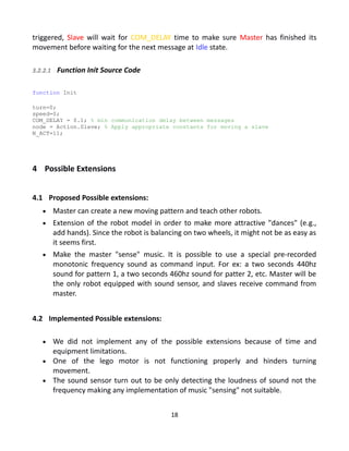 triggered, Slave will wait for COM_DELAY time to make sure Master has finished its
movement before waiting for the next message at Idle state.
3.2.2.1 Function Init Source Code
function Init
turn=0;
speed=0;
COM_DELAY = 0.1; % min communication delay between messages
node = Action.Slave; % Apply appropriate constants for moving a slave
N_ACT=11;
4 Possible Extensions
4.1 Proposed Possible extensions:
 Master can create a new moving pattern and teach other robots.
 Extension of the robot model in order to make more attractive "dances" (e.g.,
add hands). Since the robot is balancing on two wheels, it might not be as easy as
it seems first.
 Make the master "sense" music. It is possible to use a special pre-recorded
monotonic frequency sound as command input. For ex: a two seconds 440hz
sound for pattern 1, a two seconds 460hz sound for patter 2, etc. Master will be
the only robot equipped with sound sensor, and slaves receive command from
master.
4.2 Implemented Possible extensions:
 We did not implement any of the possible extensions because of time and
equipment limitations.
 One of the lego motor is not functioning properly and hinders turning
movement.
 The sound sensor turn out to be only detecting the loudness of sound not the
frequency making any implementation of music "sensing" not suitable.
18
 