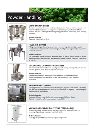 Powder Handling
VIBRO ENERGY SIEVES
There are occasions where you need to make sure that there are no impurities in your
material and other occasions where you need to classify your product into different
fractions.We have a full range of Vibrating Energy Separators and rotating inline security
screeners.
Technical details:
Capacities from 1 kg/h to 50 t/h.
VOLUMETRIC & GRAVIMETRIC FEEDERS
Volumetric or Gravimetric Feeders for a high and safe feeding accuracy.They are used for
powders, granules, fibres, flavours, pigments and liquids.
Technical details:	
Feed Rates up to 45 m3 (volumetric), Feed rates from 0,2 dm3 (gravimetric).
Robust, easy cleaning, high feed accuracy and low maintenance costs are some
advantages.
VACUUM & PRESSURE CONVEYINGTECHNOLOGY
Simple and modular package vacuum & pressure conveying systems for dust free
conveying of powders, granules and most bulk solids.
Technical details:
Throughputs up to 6800 kg/h, cleaning in place are possible.
EMPTYING AND FILLING
Emptying stations are used to automatically empty Big Bags and small sacks in a dust-free
and safe way, while filling stations are used to automaticaly fill Big Bags - guaranteeing an
operator-secure environment.
Technical details:
Stations in different materials, for different demands and different designs
(hygienic version) for tailor made solutions are available.
MILLING & SIEVING
Milling, micronizing and security screening of wet or dry ingredients and products is
possible to do in a contained way, minimizing dust and product exposure by using in-line
cone mills and sieves.
Technical details:
The mills/sieves can be connected with split valves or placed directly in-line for active
transport through the equipment with vacuum transport systems. Capacities from 1kg/h
to 100 t/h.
 
