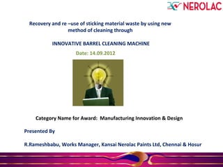 Recovery and re –use of sticking material waste by using new
method of cleaning through
INNOVATIVE BARREL CLEANING MACHINE
Presented By
R.Rameshbabu, Works Manager, Kansai Nerolac Paints Ltd, Chennai & Hosur
Date: 14.09.2012
Category Name for Award: Manufacturing Innovation & Design
 