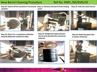 New Barrel Cleaning Procedure Ref No: KNPL /WI/EMS/35
Step 10: Switch off the machine in horizontal
position.
Step 11: Remove the barrel from locking
cover.
Step 12: Take the chain lid out.
Step 13: Place it in a respective collection
vessel & Allow the material to flow.
Step 14: Weigh the Empty cleaned
barrel and calculate the recovered
material.
Step 15: Mark the green Dot
in center of barrels.
 