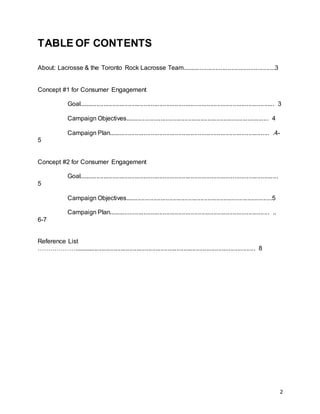 2
TABLE OF CONTENTS
About: Lacrosse & the Toronto Rock Lacrosse Team.....................................................3
Concept #1 for Consumer Engagement
Goal................................................................................................................ 3
Campaign Objectives.................................................................................. 4
Campaign Plan............................................................................................ .4-
5
Concept #2 for Consumer Engagement
Goal..................................................................................................................
5
Campaign Objectives....................................................................................5
Campaign Plan............................................................................................ ..
6-7
Reference List
………………........................................................................................................ 8
 