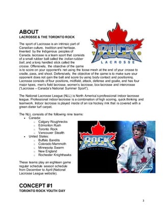 3
ABOUT
LACROSSE & THE TORONTO ROCK
The sport of Lacrosse is an intrinsic part of
Canadian culture, tradition and heritage.
Invented by the Indigenous peoples of
Canada, lacrosse is a team sport that consists
of a small rubber ball called the indian rubber
ball, and a long handled stick called the
crosse. Offensively, the objective of the game
is to score on your opponent's net using the loose mesh at the end of your crosse to
cradle, pass, and shoot. Defensively, the objective of the game is to make sure your
opponent does not gain the ball and score by using body contact and positioning.
Lacrosse consists of four positions, midfield, attack, defense and goalie, and has four
major types, men’s field lacrosse, women’s lacrosse, box lacrosse and intercrosse
(“Lacrosse – Canada’s National Summer Sport”).
The National Lacrosse League (NLL) is North America’s professional indoor lacrosse
league. Professional indoor lacrosse is a combination of high scoring, quick thinking and
teamwork. Indoor lacrosse is played inside of an ice hockey rink that is covered with a
green dieter turf carpet.
The NLL consists of the following nine teams:
 Canada:
o Calgary Roughnecks
o Edmonton Rush
o Toronto Rock
o Vancouver Stealth
 United States:
o Buffalo Bandits
o Colorado Mammoth
o Minnesota Swarm
o New England
o Rochester Knighthawks
These teams play an eighteen game
regular schedule season schedule
from December to April (National
Lacrosse League website).
CONCEPT #1
TORONTO ROCK YOUTH DAY
 