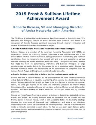 BEST PRACTICES RESEARCH
© 2013 Frost & Sullivan 1 “We Accelerate Growth”
2015 Frost & Sullivan Lifetime
Achievement Award
Roberto Ricossa, VP and Managing Director
of Aruba Networks Latin America
The 2015 Frost & Sullivan Lifetime Achievement Award is presented to Roberto Ricossa, Vice
President and Managing Director of Aruba Networks Latin America. This award is in
recognition of Roberto Ricossa’s significant leadership through visionary innovation and
notable achievements in advanced business strategies.
A Man to Watch: Roberto Ricossa and His Impact in Business Strategies
Roberto Ricossa is a member of the American Marketing Association and HITEC, an
organization created for promoting Hispanic executives across multinationals and in the
United States. He has received numerous Kellogg certifications in marketing and technical
certifications from the vendors he has worked with and is an avid supporter of various
charities including the Ronald McDonald House of Charity. Throughout his career, Ricossa
has made his mark on contemporary marketing and business strategies of large
conglomerates worldwide. Driven by his passion to be a prodigious leader, Ricossa has
received numerous awards and recognitions for his contributions to companies such as
Anixter, Nortel, Avaya, and his present position at Aruba Networks.
A Foot in the Door: Leadership in Anixter Mexico Leads to Award by Nortel
Ricossa was born in 1969 in Mexico City. He graduated from the Ibero University in Mexico
with a Bachelor of Science in industrial engineering. While working for a local reseller during
school, Ricossa realized that he did not have to be in a factory to improve technology;
rather, he could get involved in the sales and marketing processes to improve these
technologies. After graduation, Ricossa set his sights on Anixter Mexico, a multi-billion dollar
company, and began working at Anixter Mexico in 1993 to gain insight into big business
processes.
Ricossa set himself apart from his co-workers at Anixter by becoming a dedicated mentor,
trainer, and leader. His training methods were so successful that he created the first
training center in Anixter Mexico, which is still operational today. His leadership strategy
stresses the importance of teamwork and collaboration, and uses a no talk-down
methodology in his teams. He loves to use the following analogy: “We are all atoms that are
inside a molecule, connected to each other.” He has an open-door, open-dialogue policy
that has served him well in the leadership positions he has had throughout his more than 20
years of experience.
 