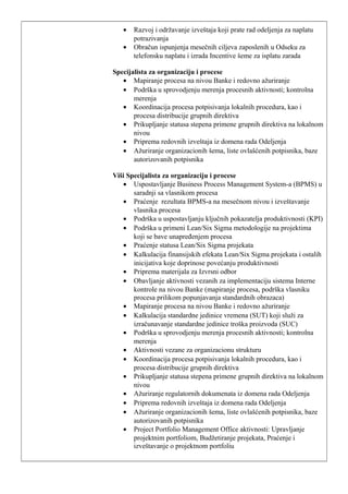 • Razvoj i održavanje izveštaja koji prate rad odeljenja za naplatu
potrazivanja
• Obračun ispunjenja mesečnih ciljeva zaposlenih u Odseku za
telefonsku naplatu i izrada Incentive šeme za isplatu zarada
Specijalista za organizaciju i procese
• Mapiranje procesa na nivou Banke i redovno ažuriranje
• Podrška u sprovodjenju merenja procesnih aktivnosti; kontrolna
merenja
• Koordinacija procesa potpisivanja lokalnih procedura, kao i
procesa distribucije grupnih direktiva
• Prikupljanje statusa stepena primene grupnih direktiva na lokalnom
nivou
• Priprema redovnih izveštaja iz domena rada Odeljenja
• Ažuriranje organizacionih šema, liste ovlašćenih potpisnika, baze
autorizovanih potpisnika
Viši Specijalista za organizaciju i procese
• Uspostavljanje Business Process Management System-a (BPMS) u
saradnji sa vlasnikom procesa
• Praćenje rezultata BPMS-a na mesečnom nivou i izveštavanje
vlasnika procesa
• Podrška u uspostavljanju ključnih pokazatelja produktivnosti (KPI)
• Podrška u primeni Lean/Six Sigma metodologije na projektima
koji se bave unapređenjem procesa
• Praćenje statusa Lean/Six Sigma projekata
• Kalkulacija finansijskih efekata Lean/Six Sigma projekata i ostalih
inicijativa koje doprinose povećanju produktivnosti
• Priprema materijala za Izvrsni odbor
• Obavljanje aktivnosti vezanih za implementaciju sistema Interne
kontrole na nivou Banke (mapiranje procesa, podrška vlasniku
procesa prilikom popunjavanja standardnih obrazaca)
• Mapiranje procesa na nivou Banke i redovno ažuriranje
• Kalkulacija standardne jedinice vremena (SUT) koji služi za
izračunavanje standardne jedinice troška proizvoda (SUC)
• Podrška u sprovodjenju merenja procesnih aktivnosti; kontrolna
merenja
• Aktivnosti vezane za organizacionu strukturu
• Koordinacija procesa potpisivanja lokalnih procedura, kao i
procesa distribucije grupnih direktiva
• Prikupljanje statusa stepena primene grupnih direktiva na lokalnom
nivou
• Ažuriranje regulatornih dokumenata iz domena rada Odeljenja
• Priprema redovnih izveštaja iz domena rada Odeljenja
• Ažuriranje organizacionih šema, liste ovlašćenih potpisnika, baze
autorizovanih potpisnika
• Project Portfolio Management Office aktivnosti: Upravljanje
projektnim portfoliom, Budžetiranje projekata, Praćenje i
izveštavanje o projektnom portfoliu
 
