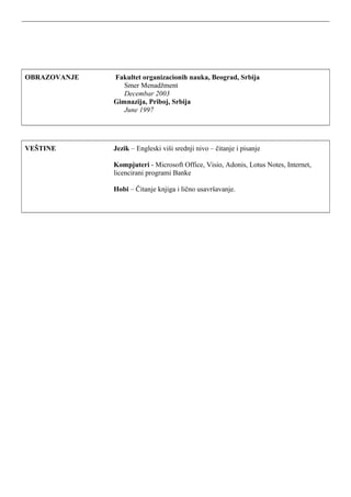 OBRAZOVANJE Fakultet organizacionih nauka, Beograd, Srbija
Smer Menadžment
Decembar 2003
Gimnazija, Priboj, Srbija
June 1997
VEŠTINE Jezik – Engleski viši srednji nivo – čitanje i pisanje
Kompjuteri - Microsoft Office, Visio, Adonis, Lotus Notes, Internet,
licencirani programi Banke
Hobi – Čitanje knjiga i lično usavršavanje.
 